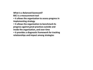 What is a Balanced Scorecard? BSC is a measurement tool • It allows the organization to assess progress in implementing strategy • It allows the organization to benchmark its progress against great practices outside and inside the organization, and over time • It provides a diagnostic framework for tracking relationships and impact among strategies 