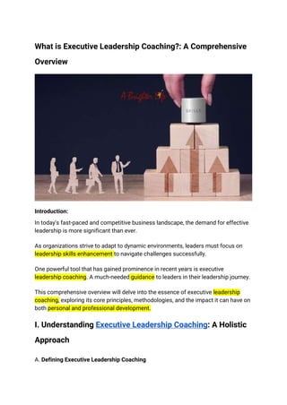 What is Executive Leadership Coaching?: A Comprehensive
Overview
Introduction:
In today's fast-paced and competitive business landscape, the demand for effective
leadership is more significant than ever.
As organizations strive to adapt to dynamic environments, leaders must focus on
leadership skills enhancement to navigate challenges successfully.
One powerful tool that has gained prominence in recent years is executive
leadership coaching. A much-needed guidance to leaders in their leadership journey.
This comprehensive overview will delve into the essence of executive leadership
coaching, exploring its core principles, methodologies, and the impact it can have on
both personal and professional development.
I. Understanding Executive Leadership Coaching: A Holistic
Approach
A. Defining Executive Leadership Coaching
 