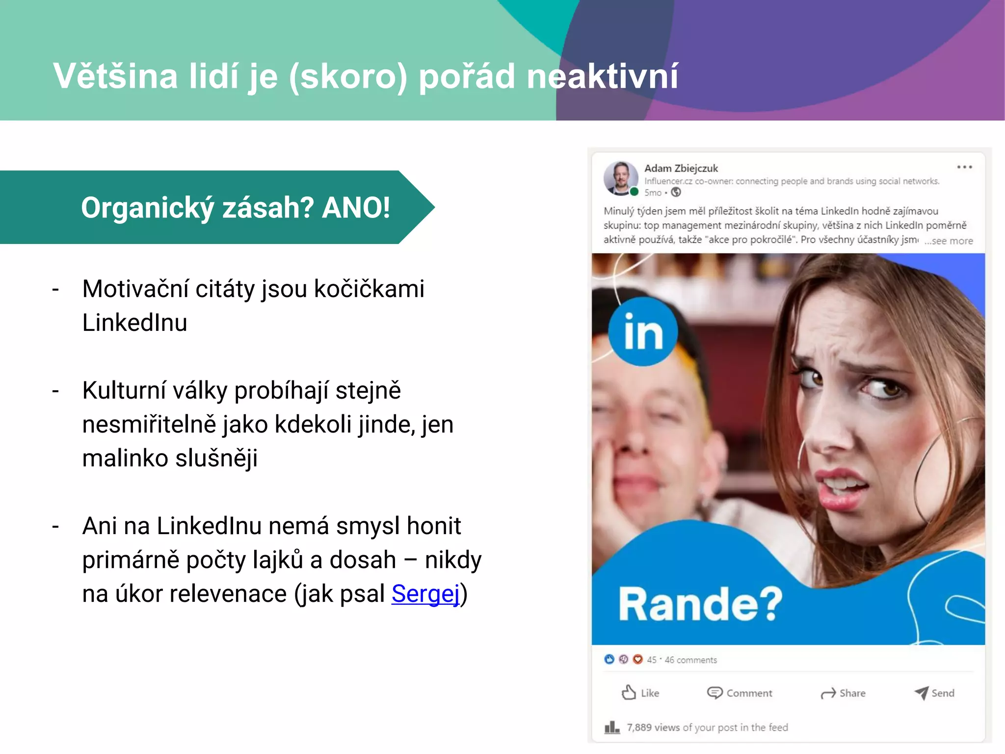 Většina lidí je (skoro) pořád neaktivní
- Motivační citáty jsou kočičkami
LinkedInu
- Kulturní války probíhají stejně
nesmiřitelně jako kdekoli jinde, jen
malinko slušněji
- Ani na LinkedInu nemá smysl honit
primárně počty lajků a dosah – nikdy
na úkor relevenace (jak psal Sergej)
Organický zásah? ANO!
 
