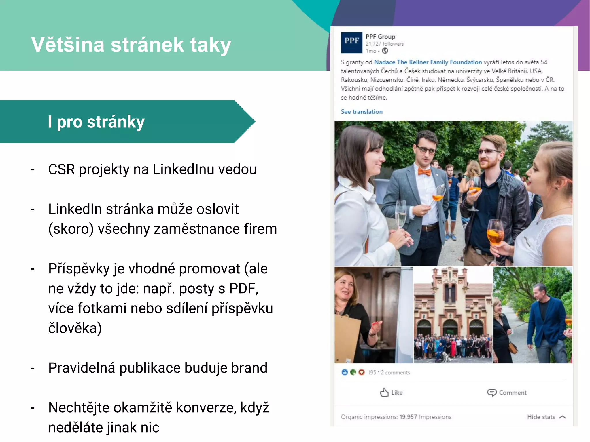 Většina stránek taky
- CSR projekty na LinkedInu vedou
- LinkedIn stránka může oslovit
(skoro) všechny zaměstnance firem
- Příspěvky je vhodné promovat (ale
ne vždy to jde: např. posty s PDF,
více fotkami nebo sdílení příspěvku
člověka)
- Pravidelná publikace buduje brand
- Nechtějte okamžitě konverze, když
neděláte jinak nic
I pro stránky
 