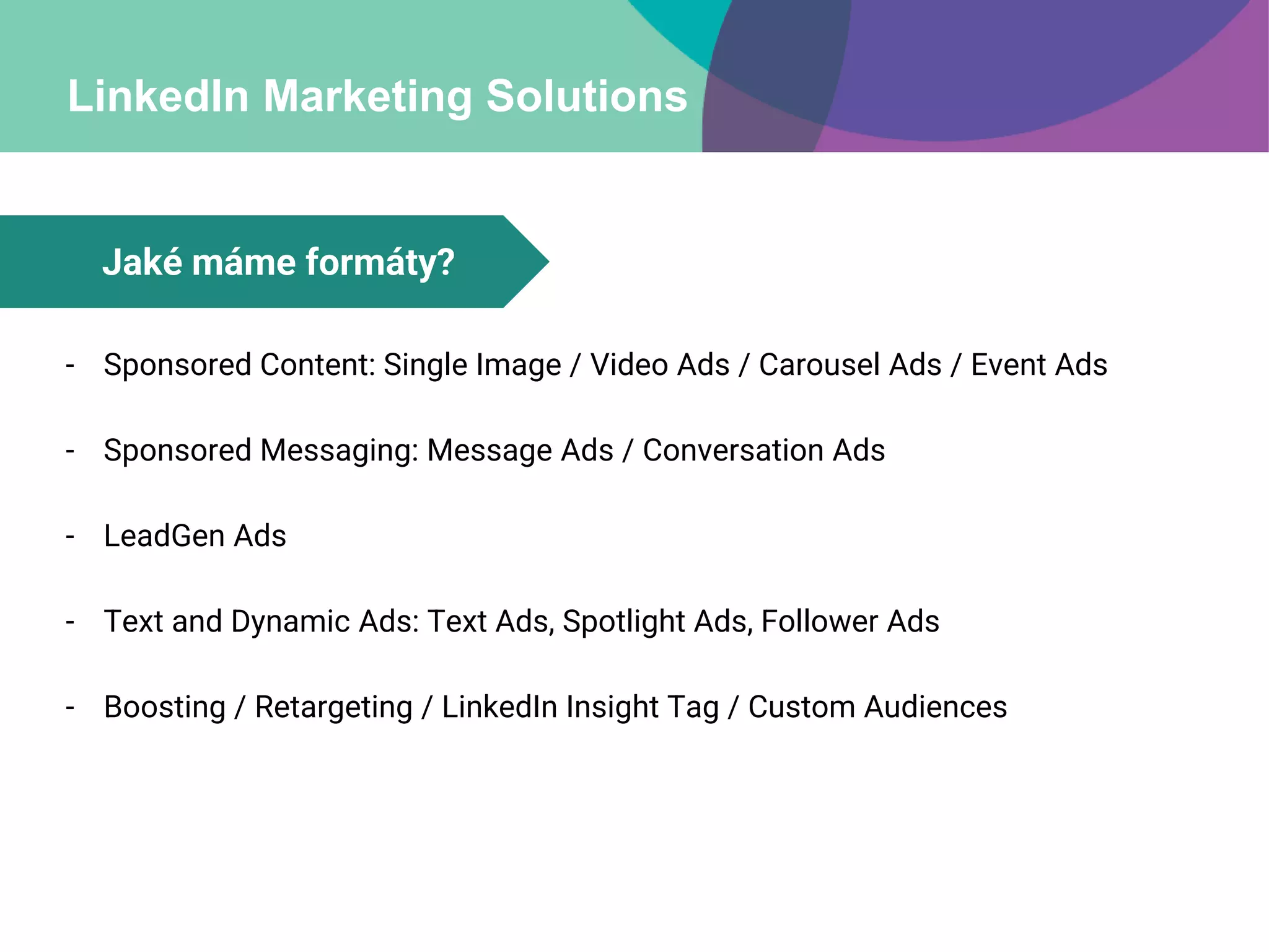 LinkedIn Marketing Solutions
- Sponsored Content: Single Image / Video Ads / Carousel Ads / Event Ads
- Sponsored Messaging: Message Ads / Conversation Ads
- LeadGen Ads
- Text and Dynamic Ads: Text Ads, Spotlight Ads, Follower Ads
- Boosting / Retargeting / LinkedIn Insight Tag / Custom Audiences
Jaké máme formáty?
 