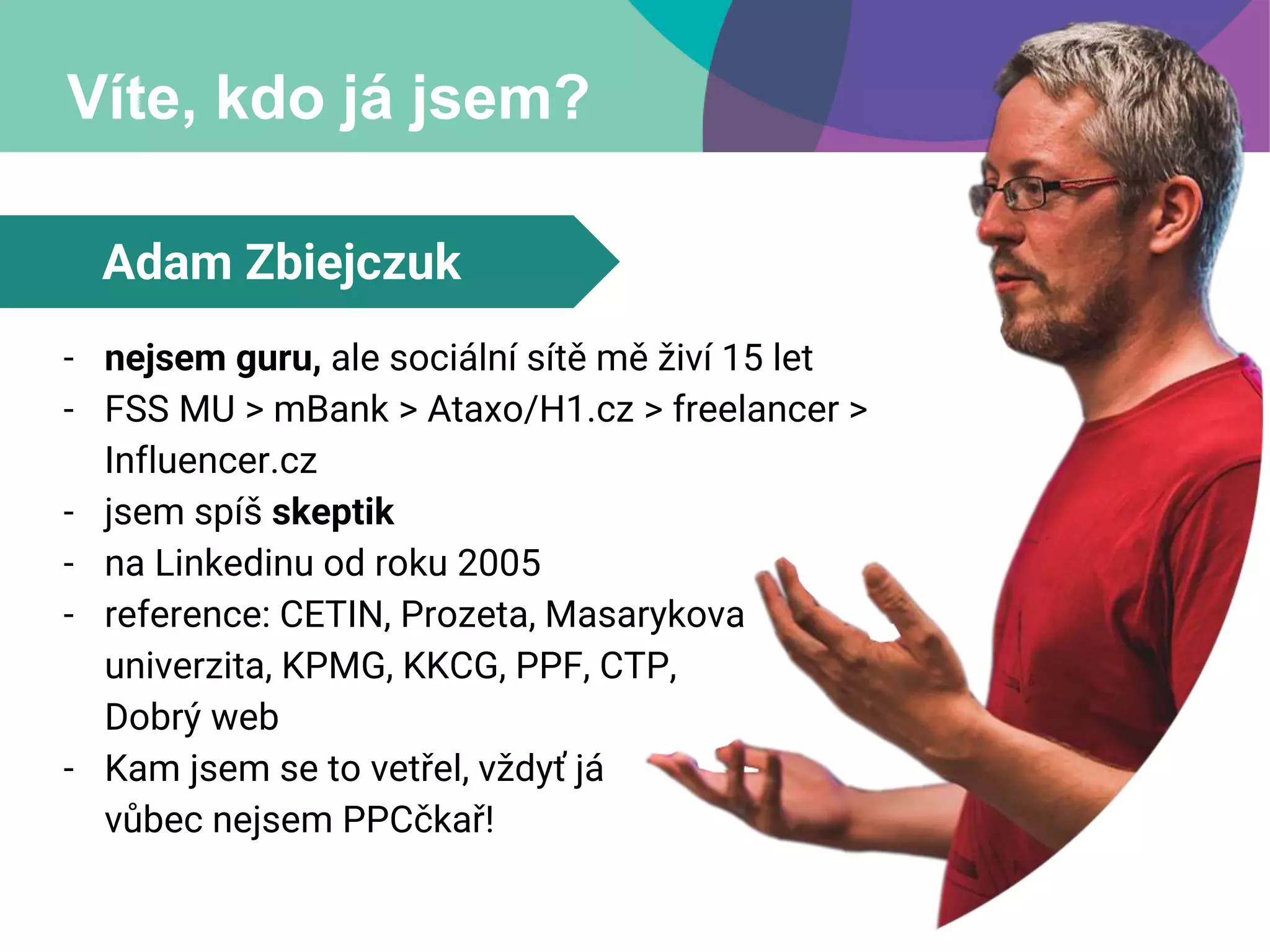 Víte, kdo já jsem?
Adam Zbiejczuk
- nejsem guru, ale sociální sítě mě živí 15 let
- FSS MU > mBank > Ataxo/H1.cz > freelancer >
Influencer.cz
- jsem spíš skeptik
- na Linkedinu od roku 2005
- reference: CETIN, Prozeta, Masarykova
univerzita, KPMG, KKCG, PPF, CTP,
Dobrý web
- Kam jsem se to vetřel, vždyť já
vůbec nejsem PPCčkař!
 