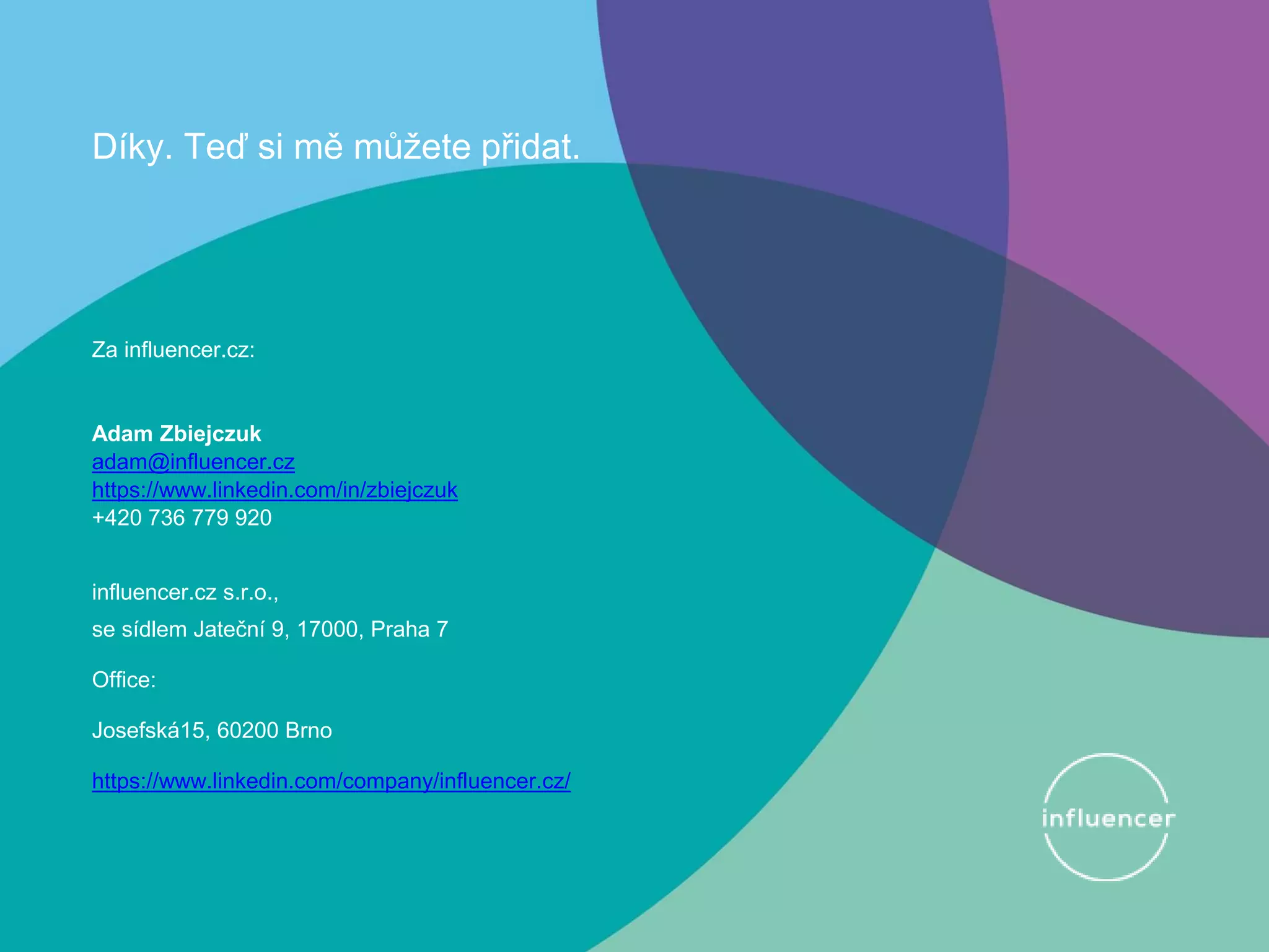 Díky. Teď si mě můžete přidat.
Za influencer.cz:
Adam Zbiejczuk
adam@influencer.cz
https://www.linkedin.com/in/zbiejczuk
+420 736 779 920
influencer.cz s.r.o.,
se sídlem Jateční 9, 17000, Praha 7
Office:
Josefská15, 60200 Brno
https://www.linkedin.com/company/influencer.cz/
 