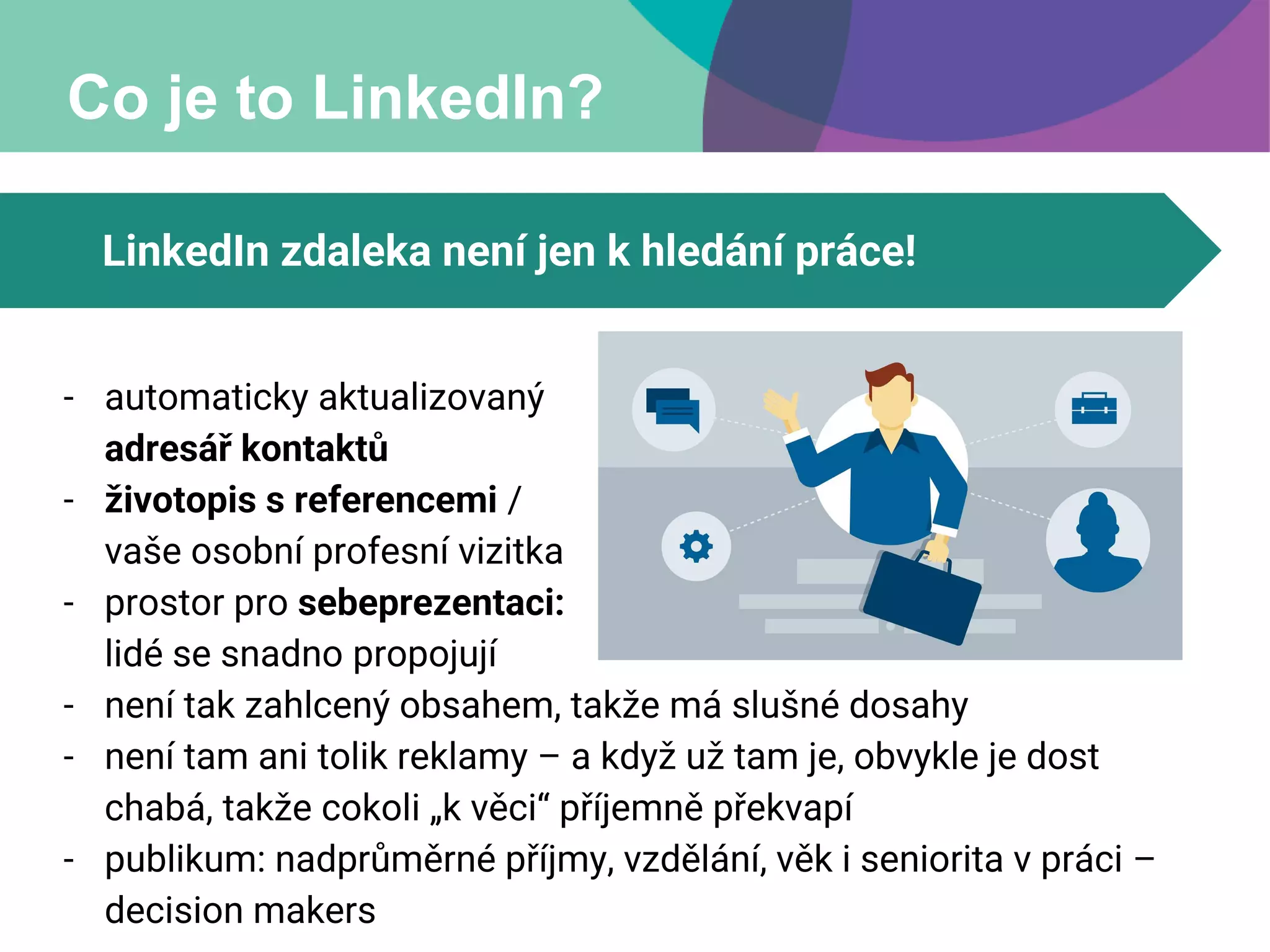 Co je to LinkedIn?
LinkedIn zdaleka není jen k hledání práce!
- automaticky aktualizovaný
adresář kontaktů
- životopis s referencemi /
vaše osobní profesní vizitka
- prostor pro sebeprezentaci:
lidé se snadno propojují
- není tak zahlcený obsahem, takže má slušné dosahy
- není tam ani tolik reklamy – a když už tam je, obvykle je dost
chabá, takže cokoli „k věci“ příjemně překvapí
- publikum: nadprůměrné příjmy, vzdělání, věk i seniorita v práci –
decision makers
 