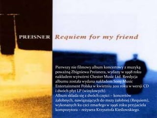 Pierwszy nie filmowy album koncertowy z muzyką
poważną Zbigniewa Preisnera, wydany w 1998 roku
nakładem wytwórni Chester Music Ltd. Reedycja
albumu została wydana nakładem Sony Music
Entertainment Polska w kwietniu 2011 roku w wersji CD
i dwóch płyt LP (winylowych).
Album składa się z dwóch części – koncertów
żałobnych, nawiązujących do mszy żałobnej (Requiem),
wykonanych ku czci zmarłego w 1996 roku przyjaciela
kompozytora – reżysera Krzysztofa Kieślowskiego.
 