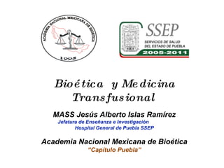 Bioética  y Medicina Transfusional  MASS Jesús Alberto Islas Ramírez Jefatura de Enseñanza e Investigación  Hospital General de Puebla SSEP Academia Nacional Mexicana de Bioética “ Capítulo Puebla” 
