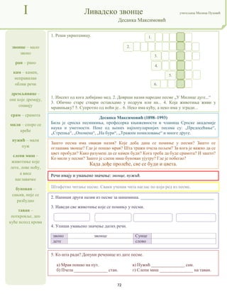 72
звонце – мало
звоно
ран – рано
кам – камен,
неправилан
облик речи
дремљивице –
оне које дремају,
спавају
срам – срамота
мили – споро се
креће
пужић – мали
пуж
слепи миш –
животиње које
лете, лове ноћу,
а висе
наглавачке
бунован –
сањив, није се
разбудио
таван –
поткровље, део
куће испод крова
I Ливадско звонце учитељица Милица Пузовић
Десанка Максимовић
Десанка Максимовић (1898–1993)
Била је српска песникиња, професорка књижевности и чланица Српске академије
наука и уметности. Неке од њених најпопуларнијих песама су: „Предосећање“,
„Стрепња“, „Опомена“, „На бури“, „Тражим помиловање“ и многе друге.
5. Ко шта ради? Допуни реченице из дате песме.
а) Мрав пошао на пут. в) Пужић _______________ сам.
б) Пчела _______________ стан. г) Слепи миш _______________ на таван.
2. Напиши други назив из песме за шишмиша. _________________________________
3. Наведи све животиње које се помињу у песми.
4. Упиши умањено значење датих речи.
звоно звонце Сунце
дете слово
1. Реши укрштеницу.
1. Инсект од кога добијамо мед. 2. Доврши назив народне песме „У Милице дуге...“
3. Обично старе ствари остављамо у подрум или на... 4. Која животиња живи у
мравињаку? 5. Супротно од ноћи је... 6. Неко има кућу, а неко има у згради...
Штафетно читање песме. Сваки ученик чита наглас по који ред из песме.
Зашто песма има овакав назив? Које доба дана се помиње у песми? Зашто се
оглашава звонце? Где је пошао мрав? Шта тражи пчела пољем? За кога је важно да се
цвет пробуди? Како разумеш да се камен буди? Кога треба да буде срамота? И зашто?
Ко мили у песми? Зашто је слепи миш бунован ујутру? Где је побегао?
Када дође пролеће, све се буди и цвета.
1.
2.
3.
4.
5.
6.
Речи имају и умањено значење: звонце, пужић.
 