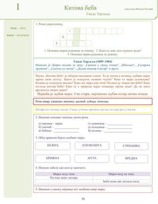 73
чедо – дете
кило – килограм
I Китова беба учитељица Милица Пузовић
Гвидо Тартаља
5. Напиши у свеску најмање пет особина своје мајке.
Гвидо Тартаља (1899–1984)
Написао је збирке песама за децу: „Срмена у граду птица“, „Шкољке“, „Гусарска
дружина“, „Сјатиле се песме“, „Дедин шешир и ветар“ и друге.
Речи имају умањено значење: цветић, кућица, детенце.
2. Напиши основно значење датих речи.
а) мајчица – мајка г) дужиница – ________________
б) синчић – ________________ д) хиљадица – ________________
в) бебица – ________________ ђ) килица – __________________
3. Обој црвеном бојом особине мајке.
4. Попуни табелу као што је започето.
Мајка чеду тепа. Мајка чеду не тепа.
Он има девет метара.
Беба нема две хиљаде кила.
1. Реши укрштеницу.
1. Основна мерна јединица за тежину. 2. Како се зове дете мушког рода?
3. Основна мерна јединица за дужину.
Штафетно читање песме. Сваки ученик прочита наглас по који ред у песми.
Песма „Китова беба“ је обојена шаљивим тоном. То је песма о великој љубави мајке
према свом детету. Зашто је младунче названо чедом? Како га мајка ословљава?
Колико је младунче високо? Како му мајка још тепа? Колико је тешка ова беба? Како
изгледа китова беба? Како се у природи мајке понашају према деци? Да ли знате
вредности својих мајки?
Највећа је љубав мајке. Све стари, мајчинска љубав остаје вечно млада.
1
.
2.
3.
НЕЖНА ПЛЕМЕНИТА СТРПЉИВА
БРИЖНА ЉУТА ВРЕДНА
 