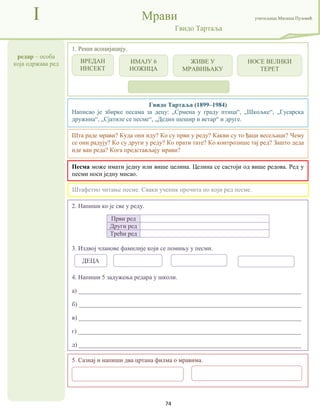 74
редар – особа
која одржава ред
I Мрави учитељица Милица Пузовић
Гвидо Тартаља
5. Сазнај и напиши два цртана филма о мравима.
Гвидо Тартаља (1899–1984)
Написао је збирке песама за децу: „Срмена у граду птица“, „Шкољке“, „Гусарска
дружина“, „Сјатиле се песме“, „Дедин шешир и ветар“ и друге.
Песма може имати једну или више целина. Целина се састоји од више редова. Ред у
песми носи једну мисао.
2. Напиши ко је све у реду.
Први ред
Други ред
Трећи ред
3. Издвој чланове фамилије који се помињу у песми.
4. Напиши 5 задужења редара у школи.
а) _______________________________________________________________________
б) _______________________________________________________________________
в) _______________________________________________________________________
г) _______________________________________________________________________
д) _______________________________________________________________________
1. Реши асоцијацију.
Штафетно читање песме. Сваки ученик прочита по који ред песме.
Шта раде мрави? Куда они иду? Ко су први у реду? Какви су то ђаци весељаци? Чему
се они радују? Ко су други у реду? Ко прати тате? Ко контролише тај ред? Зашто деда
иде ван реда? Кога представљају мрави?
ВРЕДАН
ИНСЕКТ
ИМАЈУ 6
НОЖИЦА
ЖИВЕ У
МРАВИЊАКУ
НОСЕ ВЕЛИКИ
ТЕРЕТ
ДЕЦА
 