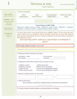 75
зека, зекан –
зечић, мали зец
сламица – мала
слама, осушена
стабљика
житарице
постељица –
мала постеља
не нажуљи –
удобно да
смести
I Постеља за зеку учитељица Милица Пузовић
Гвидо Тартаља
6. Сазнај и напиши називе најмање два цртана филма о зечевима.
_________________________________________________________________________
_________________________________________________________________________
Гвидо Тартаља (1899–1984)
Написао је збирке песама за децу: „Срмена у граду птица“, „Шкољке“, „Гусарска
дружина“, „Сјатиле се песме“, „Дедин шешир и ветар“ и друге.
Речи имају умањено значење: зека, зекан.
2. Напиши основно значење датих речи.
а) мамица – мама в) постељица – ________________
б) сламица – ________________ г) репић – ____________________
3. Заокружи слова испред тврдњи које се односе на зеца.
а) Живи у шуми. д) Има кратак реп.
б) Живи на ливади. ђ) Воли да једе лешнике.
в) Има дуг реп. е) Тело му је прекривено крзном.
г) Воли да једе купус. ж) Тело му је прекривено перјем.
4. Наведи 3 особине детета из ове песме.
5. Допуни реченицу.
Зец је повезан са пролећем и најрадоснијим хришчанским празником
__________________.
1. Реши асоцијацију.
Штафетно читање песме. Сваки ученик прочита по који стих.
Ко моли своју маму у овој песми? Како јој се обраћа? Зашто? За шта моли ово дете
маму? Зашто му је то потребно? Шта је потребно зеки? Како изгледа зека? Које је
боје? На који начин брине ово дете о кућном љубимцу? Да ли имаш кућног љубимца?
Како бринеш о њему?
Деца која имају кућног љубимца су друштвенији и саосећајнији од
других.
БРЗА
ЖИВОТИЊА
ЈЕДЕ
ШАРГАРЕПУ
ИМА ДУГАЧКЕ
УШИ
ПЛАШЉИВА
ЖИВОТИЊА
 