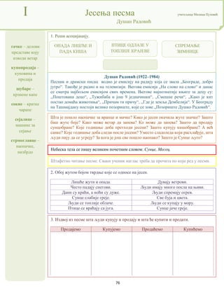 76
тачке – делови
представе коју
изводи ветар
купопродаја –
куповина и
продаја
шубаре –
крзнене капе
сокне – кратке
чарапе
сејалице –
машине за
сејање
стрмоглавце –
наопачке,
низбрдо
I Јесења песма учитељица Милица Пузовић
Душан Радовић
3. Издвој из песме шта људи купују и продају и шта ће купити и продати.
Продајемо Купујемо Продаћемо Купићемо
Душан Радовић (1922–1984)
Песник и драмски писац водио је емисију на радију која се звала „Београде, добро
јутро“. Такође је радио и на телевизији. Његова емисија „На слово на слово“ и данас
се сматра најбољом емисијом свих времена. Његове најпознатије књиге за децу су:
,,Поштована децо“, ,,Тужибаба и још 9 једначинки“, ,,Смешне речи“, ,,Како је кит
постао домаћа животиња“, ,,Причам ти причу“, ,,Где је земља Дембелија“. У Београду
на Ташмајдану постоји велико позориште, које се зове „Позориште Душко Радовић“.
Небеска тела се пишу великим почетним словом: Сунце, Месец.
2. Обој жутом бојом тврдње које се односе на јесен.
Лишће жути и опада. Дувају ветрови.
Често падају снегови. Људи имају много посла на њиви.
Дани су краћи, а ноћи су дуже. Људи спремају огрев.
Сунце слабије греје. Све буја и цвета.
Људи се топлије облаче. Људи се купају у мору.
Птице се враћају са југа. Сунце јаче греје.
1. Реши асоцијацију.
Штафетно читање песме. Сваки ученик наглас треба да прочита по који ред у песми.
Шта је пошло наопачке за врапце и мачке? Како је јесен окачила жуте значке? Зашто
баш жуте боје? Како може ветар да запева? Ко може да запева? Зашто да продају
сунцобране? Које годишње доба претходи јесени? Зашто купују кишобране? А већ
санке? Које годишње доба следи после јесени? Уместо сладоледа који расхлађује, шта
људи пију да се угреју? За кога је још све пошло наопако? Зашто је Сунце љуто?
ОПАДА ЛИШЋЕ И
ПАДА КИША
ПТИЦЕ ОДЛАЗЕ У
ТОПЛИЈЕ КРАЈЕВЕ
СПРЕМАЊЕ
ЗИМНИЦЕ
 