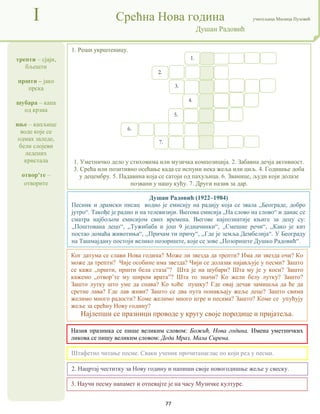 77
трепти – сјаји,
бљешти
пршти – јако
прска
шубара – капа
од крзна
иње – капљице
воде које се
одмах заледе,
бели слојеви
ледених
кристала
отвор'те –
отворите
I Срећна Нова година учитељица Милица Пузовић
Душан Радовић
3. Научи песму напамет и отпевајте је на часу Музичке културе.
Душан Радовић (1922–1984)
Песник и драмски писац водио је емисију на радију која се звала „Београде, добро
јутро“. Такође је радио и на телевизији. Његова емисија „На слово на слово“ и данас се
сматра најбољом емисијом свих времена. Његове најпознатије књиге за децу су:
,,Поштована децо“, ,,Тужибаба и још 9 једначинки“, ,,Смешне речи“, ,,Како је кит
постао домаћа животиња“, ,,Причам ти причу“, ,,Где је земља Дембелија“. У Београду
на Ташмајдану постоји велико позориште, које се зове „Позориште Душко Радовић“.
Назив празника се пише великим словом: Божић, Нова година. Имена уметничких
ликова се пишу великим словом: Деда Мраз, Мала Сирена.
2. Нацртај честитку за Нову годину и напиши своје новогодишње жеље у свеску.
1. Реши укрштеницу.
1. Уметничко дело у стиховима или музичка композиција. 2. Забавна дечја активност.
3. Срећа или позитивно осећање када се испуни нека жеља или циљ. 4. Годишње доба
у децембру. 5. Падавина која се сатоји од пахуљица. 6. Званице, људи који долазе
позвани у нашу кућу. 7. Други назив за дар.
Штафетно читање песме. Сваки ученик прочитанаглас по који ред у песми.
Ког датума се слави Нова година? Може ли звезда да трепти? Има ли звезда очи? Ко
може да трепти? Чије особине има звезда? Чији се долазак најављује у песми? Зашто
се каже „пршти, пршти бела стаза”? Шта је на шубари? Шта му је у коси? Зашто
кажемо „отвор’те му широм врата”? Шта то значи? Ко жели белу лутку? Зашто?
Зашто лутку што уме да спава? Ко хоће пушку? Где овај дечак замишља да ће да
сретне лава? Где лав живи? Зашто се два пута понављају жеље деце? Зашто свима
желимо много радости? Коме желимо много игре и песама? Зашто? Коме се упућују
жеље за срећну Нову годину?
Најлепши се празници проводе у кругу своје породице и пријатеља.
1.
2.
3.
4.
5.
6.
7.
 