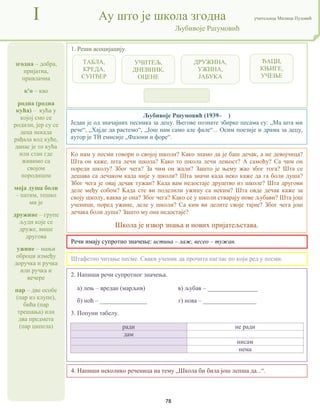 78
згодна – добра,
пријатна,
привлачна
к'о – као
родна (родна
кућа) – кућа у
којој смо се
родили, јер су се
деца некада
рађала код куће,
данас је то кућа
или стан где
живимо са
својом
породицом
моја душа боли
– патим, тешко
ми је
дружине – групе
људи које се
друже, више
другова
ужине – мањи
оброци између
доручка и ручка
или ручка и
вечере
пар – две особе
(пар из клупе),
бића (пар
трешања) или
два предмета
(пар ципела)
I Ау што је школа згодна учитељица Милица Пузовић
Љубивоје Ршумовић
4. Напиши неколико реченица на тему „Школа би била још лепша да...“.
Љубивоје Ршумовић (1939– )
Један је од значајних песника за децу. Његове познате збирке песама су: „Ма шта ми
рече“, „Хајде да растемо“, „Још нам само але фале“... Осим поезије и драма за децу,
аутор је ТВ емисије „Фазони и форе“.
Речи имају супротно значење: истина – лаж, весео – тужан.
2. Напиши речи супротног значења.
а) лењ – вредан (марљив) в) љубав – ________________
б) ноћ – _______________ г) нова – _________________
3. Попуни табелу.
ради не ради
дам
нисам
нема
1. Реши асоцијацију.
Штафетно читање песме. Сваки ученик да прочита наглас по који ред у песми.
Ко нам у песми говори о својој школи? Како знамо да је баш дечак, а не девојчица?
Шта он каже, шта лечи школа? Како то школа лечи лењост? А самоћу? Са чим он
пореди школу? Због чега? За чим он жали? Зашто је њему жао због тога? Шта се
дешава са дечаком када није у школи? Шта значи када неко каже да га боли душа?
Због чега је овај дечак тужан? Када вам недостаје друштво из школе? Шта дрyгoви
деле међу собом? Kaдa сте ви поделили ужину са неким? Шта овде дечак каже за
своју школу, каква је она? Због чега? Како се у школи стварају нове љубави? Шта још
ученици, поред ужине, деле у школи? Са ким ви делите своје тајне? Због чега још
дечака боли душа? Зашто му она недостаје?
Школа је извор знања и нових пријатељстава.
ТАБЛА,
КРЕДА,
СУНЂЕР
УЧИТЕЉ,
ДНЕВНИК,
ОЦЕНЕ
ДРУЖИНА,
УЖИНА,
ЈАБУКА
ЂАЦИ,
КЊИГЕ,
УЧЕЊЕ
 