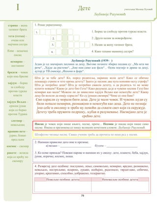 79
стрина – жена
татиног брата
тета (тетка) –
очева или
мајчина сестра
Гете – немачки
писац
немирно –
несташно
бркати – човек
који има бркове
хајдук – борац
за слободу
против турске
власти
хајдук Вељко –
српски јунак
који се борио
против Турака
злотвор –
неваљалац
прашио пете –
јурио, бежао
пред њим
космос – свемир
ракете – возила
која се крећу по
свемиру
I Дете учитељица Милица Пузовић
Љубивоје Ршумовић
4. Разврстај дате особине: послушно, лењо, самовољно, немирно, вредно, размажено,
неваљало, нестрпљиво, искрено, лукаво, осећајно, радознало, тврдоглаво, себично,
упорно, креативно, способно, уображено, толерантно.
Пожељне особине детета Непожељне особине детета
Писац је човек који пише књиге, песме, приче... Песник је писац који пише само
песме. Имена и презимена се пишу великим почетним словом: Љубивоје Ршумовић.
Шта је за тебе дете? Ко, поред родитеља, највише воли дете? Како се обично
понашају стрине и тете према детету? Зашто је песник два пута поновио исту строфу?
Шта је потребно деци? Шта је потребно сваком детету, а да родитељ то не може
купити новцем? Какво је дете био Гете? Како разумеш да је и чувени песник Гете био
немиран као мали? Можеш ли да замислиш хајдук Вељка као немогуће дете? Какву
децу би волели да имају одрасли? Ко су јунаци свемира? Чиме се они баве?
Сви одрасли су морали бити деца. Дете је мали човек. И чувени људи су
били помало немирни, размажени и немогући као деца. Дете не познаје
још себе и околину и треба му помоћи да схвати свет који га окружује.
Детету треба пружити подршку, љубав и разумевање. Насмејано дете је
срећно дете.
2. Напиши правилно дато име и презиме.
а) вељко – ____________________ б) гете – ____________________
3. Ко коме припада? Повежи парове и напиши их у свеску: дете, планете, беба, хајдук,
јунак, играчке, космос, ноша.
1. Реши укрштеницу.
1. Борац за слободу против турске власти.
2. Други назив за новорођенче.
3. Назив за жену татиног брата.
4. Како тепамо маминој сестри?
Штафетно читање песме. Сваки ученик треба да прочита по неки ред у песми.
Љубивоје Ршумовић (1939– )
Један је од значајних песника за децу. Његове познате збирке песама су: „Ма шта ми
рече“, „Хајде да растемо“, „Још нам само але фале“... Осим поезије и драма за децу,
аутор је ТВ емисије „Фазони и форе“.
1.
2.
3.
4.
 