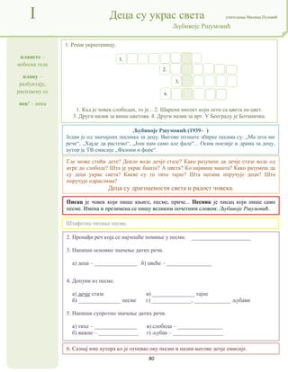 80
планете –
небеска тела
плану –
разбуктају,
распласну се
нек' – нека
I Деца су украс света учитељица Милица Пузовић
Љубивоје Ршумовић
6. Сазнај име аутора ко је отпевао ову песми и назив његове дечје емисије.
Писац је човек који пише књиге, песме, приче... Песник је писац који пише само
песме. Имена и презимена се пишу великим почетним словом: Љубивоје Ршумовић.
Где може стићи дете? Докле воде дечје стазе? Како разумеш да дечје стазе воде од
игре до слободе? Шта је украс баште? А цвета? Ко највише машта? Како разумеш да
су деца украс света? Какве су то тихе тајне? Шта песник поручује деци? Шта
поручује одраслима?
Деца су драгоцености света и радост човека.
2. Пронађи реч која се најчешће помиње у песми. _____________________
3. Напиши основно значење датих речи.
а) деца – _______________ б) цвеће – ________________
4. Допуни из песме.
а) дечје стазе в) _______________ тајне
б) _______________ песме г) ______________, _____________ љубави
5. Напиши супротно значење датих речи.
а) тихе – _______________ в) слобода – ________________
б) важне – ______________ г) љубав – __________________
1. Реши укрштеницу.
1. Кад је човек слободан, то је... 2. Шарени инсект који лети са цвета на цвет.
3. Други назив за више цветова. 4. Други назив за врт. У Београду је Ботаничка.
Штафетно читање песме.
Љубивоје Ршумовић (1939– )
Један је од значајних песника за децу. Његове познате збирке песама су: „Ма шта ми
рече“, „Хајде да растемо“, „Још нам само але фале“... Осим поезије и драма за децу,
аутор је ТВ емисије „Фазони и форе“.
1.
2.
3.
4.
 