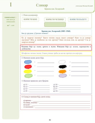 82
смишљеност –
оно што је
смишљено
ал' – али
I Сликар учитељица Милица Пузовић
Бранислав Лазаревић
4. Сазнај и напиши боју датих коња.
а) вранац – _____________________________________________________________
б) сивац, зеленко – _______________________________________________________
в) кулат – _______________________________________________________________
г) паломино – ___________________________________________________________
Бранислав Лазаревић (1883–1968)
Био је уредник „Српских новина“.
Основне боје су: плава, црвена и жута. Изведене боје су: зелена, наранџаста и
љубичаста.
2. Напиши назив датих боја.
– __________________ – __________________
– __________________ – __________________
– __________________ – ___________________
– __________________ – ___________________
3. Напиши правилно дате бројеве.
а) 11 – ______________________ д) 14 – _______________________
б) 13 – ______________________ ђ) 19 – _______________________
в) 12 – ______________________ е) 17 – _______________________
г) 18 – ______________________ ж) 16 – _______________________
1. Реши асоцијацију.
Штафетно читање песме. Сваки ученик треба да наглас прочита по који ред.
Ко је нацртао песника? Зашто песник свуда хвали сликара? Како га је сликар
насликао? Шта је необично на том цртежу? Како изгледа коњ на цртежу? Где је
нацртан шешир?
КОРИСТИ БОЈЕ КОРИСТИ ЧЕТКИЦУ КОРИСТИ ПАЛЕТУ
 