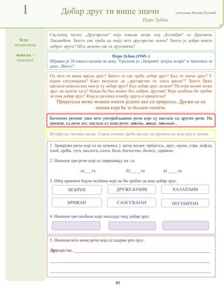 83
беда –
немаштина
невоља –
опасност
I Добар друг ти више значи учитељица Милица Пузовић
Перо Зубац
5. Напиши што више речи које се садрже реч друг.
Другарство, ______________________________________________________________
_________________________________________________________________________
_________________________________________________________________________
Перо Зубац (1945–)
Објавио је 20 књига песама за децу. Уредник је „Змајевих дечјих игара“ и часописа за
децу „Витез“.
Богатимо речник тако што употребљавамо речи које су настале од других речи. На
пример, од речи лек, настале су нове речи: лекови, лекар, лековит...
1. Заокружи речи које се не помињу у датој песми: пријатељ, друг, шума, гора, кифла,
хлеб, срећа, туга, неслога, слога, беда, богатство, болест, здравље.
2. Напиши три речи које се завршавају на -га.
а) _ _ га б) _ _ _ га в) _ _ _ га
3. Обој црвеном бојом особине које не би требао да има добар друг.
4. Напиши три особине које поседује твој добар друг.
Саслушај песму „Другарство“ коју изводи дечји хор „Колибри“ са Драганом
Лаковићем. Зашто сви треба да знају шта другарство значи? Зашто је добро имати
доброг друга? Шта делимо све са друговима?
Штафетно читање песме. Сваки ученик треба наглас да прочита по који ред у песми.
Од чега ти више вреди друг? Зашто ти све треба добар друг? Кад ти значи друг? У
којим ситуацијама? Како разумеш да „другарство ти злата вреди“? Зашто брже
пролази невоља кад нам је ту добар друг? Кад добар друг долази? На који начин може
друг да залечи тугу? Какав би био живот без добрих другова? Које особине би требао
да има добар друг? Која је разлика између друга и пријатеља?
Пријатеља може можеш имати једино ако си пријатељ. Дружи се са
онима који ће те бољим чинити.
ИСКРЕН ДРУЖЕЉУБИВ ХАЛАПЉИВ
БРИЖАН САОСЕЋАЈАН НЕСЕБИЧАН
 