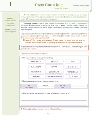 85
заструг –
посуда, дрвена
чинија са
поклопцем
писац – пише
песме и приче
I Свети Сава и ђаци учитељица Милица Пузовић
народна прича
4. Прочитај још једну народну причу о Светом Сави.
Народна прича је прича која говори о односима међу људима, у породици и
заједници. Имају намеру да поуче и усмере како се живи. Народне приче су написали
непознати талентовани појединци. Вук Стефановић Караџић је сакупљао и записивао
народне приче.
Имена светаца се пишу великим почетним словом: Свети Сава, Свети Петар, Свети
Лука, Свети Никола.
1. Обој жутом бојом особине Светог Саве.
2. Напиши исто или слично значење за дате речи.
ђак ученик посуда
крадљивац капа
3. Наведи како би посаветовао/ла овог дечака (крадљивца меда).
_________________________________________________________________________
_________________________________________________________________________
_________________________________________________________________________
_________________________________________________________________________
Свети Сава је био учитељ и први српски писац. Учио је децу и људе да читају,
пишу и да верују у Бога. Градио је цркве и манастире. Дан Светог Саве се обележава
сваког 27. јануара и слави се као школска слава.
Препричај ову народну причу.
Ко је Свети Сава? Кога је он учио? Шта је један ђак урадио? На који начин је ухваћен
крадљивац који је украо мед? Зашто је Свети Сава рекао да ће пчела пасти на капу?
Шта мислите, где је ђак сакрио мед?
Не кради! Не узимај туђе ствари без питања. Не чини другом што не
желиш да се теби чини. Научи бити задовољан оним што имаш.
МУДАР
ДОСЕТЉИВ
УОБРАЖЕН
ПАМЕТАН
ПЛЕМЕНИТ
ЛЕЊ
ДОБАР
НЕИСКРЕН ТВРДОГЛАВ
ДОБРОНАМЕРАН
СЕБИЧАН ПЛАШЉИВ
 