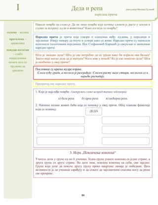 86
голема – велика
преголема –
превелика
повуци-потегни
– слабо
напредовање
нечега што се
трудимо да
урадимо
I Деда и репа учитељица Милица Пузовић
народна прича
3. Игра „Повлачење конопца“
Учитељ дели у групе од по 6 ученика. Једна група ухвати конопац са једне стране, а
друга група са друге стране. На дати знак, повлаче конопац ка себи, сви заједно.
Група која успе да повуче другу групу преко нацртане линије је победник. Циљ
активности је да ученици сарађују и да схвате да заједничким снагама могу да реше
све препреке.
Народна прича је прича која говори о односима међу људима, у породици и
заједници. Имају намеру да поуче и усмере како се живи. Народне приче су написали
непознати талентовани појединци. Вук Стефановић Караџић је сакупљао и записивао
народне приче.
Пословице су кратке мудре изреке.
Слога кућу гради, а неслога је разграђује. Слогом расту мале ствари, неслогом се и
највеће распадају.
1. Које је најслађе поврће. (заокружи слово испред тачног одговора)
а) бела репа б) црна репа в) шећерна репа
2. Напиши називе живих бића које се помињу у овој причи. Обој чланове фамилије
који се помињу.
Наведи поврће на слово р. Да ли знаш поврће које почиње словом р, расте у земљи и
служи за исхрану људи и животиња? Како изгледа то поврће?
Препричај ову народну причу.
Шта је засадио деда? Шта је све потребно да се уради како би израсла ова биљка?
Зашто није могао деда да је ишчупа? Кога зове у помоћ? Ко је све помогао деди? Шта
је необично у овој причи?
ДЕДА
 