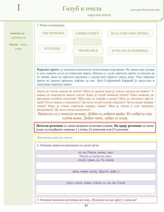 87
омакне се –
оклизне се
опази – виде,
уочи
I Голуб и пчела учитељица Милица Пузовић
народна прича
3. Напиши неколико реченица на тему „Помогао/ла сам другу у невољи“.
Народне приче су написали непознати талентовани појединци. Не знамо име аутора
и зато кажемо да их је измислио народ. Некада су људи причали приче са жељом да
се забаве. Баке су причале унуцима, а унуци кад порасту својој деци. Тако народне
приче из давних времена дођоше до нас. Вук Стефановић Караџић је сакупљао и
записивао народне приче.
Почетак реченице се пише великим почетним словом. На крају реченице се пише
један од понуђених знакова: (.) тачка, (!) узвичник или (?) упитник.
2. Напиши правилно реченице од датих речи.
се, на, Пчела, попне, лист
Пчела се попне на лист.
голуб, гране, са, То, опази
дана, ловац, шуму, Другог, дође, у
руку, слети, ловцу, пчела, то, па, на, Спази
1. Реши асоцијације.
Препричај народну причу.
Зашто је пчела дошла на поток? Шта се десило када је пчела слетала на камен? У
каквој се опасности нашла пчела? Како је голуб помагао пчели? Како можемо да
разумемо голубов поступак? Шта нам то говори о њему? Шта се догодило другог
дана? Ко се нашао у опасности? Да ли је голуб слутио опасност? Ко је видео намеру
ловца? Како је пчела спречила намеру ловца? Шта је пчела у том тренутку
ризиковала? Да ли се пчела захвалила?
Пријатељ се у невољи познаје. Добро се добрим враћа. Ко доброту сеје,
љубав жање. Добро чини, добро се надај.
ПИСМОНОША СИМБОЛ МИРА
ЗУЈАЛИЦА
БЕЛА ИЛИ СИВА ПТИЦА
ПРАВИ МЕД КУЋА ЈОЈ ЈЕ КОШНИЦА
 