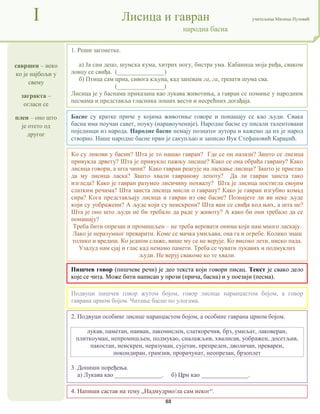88
савршен – неко
ко је најбољи у
свему
загракта –
огласи се
плен – оно што
је отето од
другог
I Лисица и гавран учитељица Милица Пузовић
народна басна
4. Напиши састав на тему „Надмудрио/ла сам неког“.
Басне су кратке приче у којима животиње говоре и понашају се као људи. Свака
басна има поучан савет, поуку (наравоученије). Народне басне су писали талентовани
појединци из народа. Народне басне немају познатог аутора и кажемо да их је народ
створио. Наше народне басне први је сакупљао и записао Вук Стефановић Караџић.
Пишчев говор (пишчеве речи) је део текста који говори писац. Текст је свако дело
које се чита. Може бити написан у прози (прича, басна) и у поезији (песма).
2. Подвуци особине лисице наранџастом бојом, а особине гаврана црном бојом.
лукав, паметан, наиван, лакомислен, слаткоречив, брз, умиљат, лаковеран,
плиткоуман, непромишљен, подмукао, сналажљив, хвалисав, уображен, досетљив,
пакостан, неискрен, неразуман, сујетан, препреден, дволичан, преварен,
покондиран, грамзив, прорачунат, неопрезан, брзоплет
3. Допиши поређења.
а) Лукава као _______________. б) Црн као _______________.
1. Реши загонетке.
а) Ја сам децо, шумска кума, хитрих ногу, бистра ума. Кабаница моја риђа, сваком
ловцу се свиђа. (_______________)
б) Птица сам црна, сивога кљуна, кад запевам га, га, трешти шума сва.
(_______________)
Лисица је у баснама приказана као лукава животиња, а гавран се помиње у народним
песмама и представља гласника лоших вести и несрећних догађаја.
Подвуци пишчев говор жутом бојом, говор лисице наранџастом бојом, а говор
гаврана црном бојом. Читање басне по улогама.
Ко су ликови у басни? Шта је то нашао гавран? Где се он налази? Зашто се лисица
привукла дрвету? Шта је привукло пажњу лисице? Како се она обраћа гаврану? Како
лисица говори, а шта чини? Како гавран реагује на ласкање лисице? Зашто је пристао
да му лисица ласка? Зашто хвали гавранову лепоту? Да ли гавран заиста тако
изгледа? Како је гавран разумео лисичину похвалу? Шта је лисица постигла својим
слатким речима? Шта заиста лисица мисли о гаврану? Како је гавран изгубио комад
сира? Кога представљају лисица и гавран из ове басне? Познајете ли ви неке људе
који су уображени? А људе који су неискрени? Шта вам се свиђа код њих, а шта не?
Шта је оно што људи не би требало да раде у животу? А како би они требало да се
понашају?
Треба бити опрезан и промишљен – не треба веровати онима који нам много ласкају.
Лако је неразумног преварити. Коме се мачка умиљава, она га и огребе. Колико знаш
толико и вредиш. Ко једном слаже, више му се не верује. Ко високо лети, ниско пада.
Узалуд нам сјај и глас кад немамо памети. Треба се чувати лукавих и подмуклих
људи. Не веруј свакоме ко те хвали.
 
