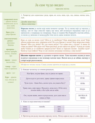 64
(запрежна) кола
– дрвено возило
осмишљено да га
могу вући
животиње
брке суче –
увија бркове
(математички)
рачун –
рачунање
бројева
преорава –
поново преврће
земљу, поново
оре
проси – тражи
милостињу
товар – терет
који се преноси
друм – пут
буре – дрвени
суд, посуда за
течност
I Ја сам чудо видео учитељица Милица Пузовић
народна песма
4. Прочитај још једну шаљиву народну песму. Питај одрасле кад се слави Дан шале.
Народна песма је песма која нема познатог аутора. То су песме које су настале у
народу, али их није смислио народ као маса, већ истакнути појединац који су је
преносили с генерацију на генерацију. Када се појавио Вук Караџић и његова азбука,
те песме су записане и захваљујући томе ми их данас можемо читати.
Шаљиве народне песме су духовите и кратке песме. Тема шаљивих песама је шала
на рачун појединаца и оне исмевају њихове мане. Њихов циљ је да забаве, насмеју и
створе ведро расположење.
2. Повежи загонетку са тачним решењем.
3. Како се која животиња оглашава?
коза мекеће коњ
мачка вук
свиња миш
1. Разврстај дате животиње: рода, мрав, во, коза, миш, вук, зец, свиња, мачка, коњ,
пуж.
Домаће животиње
Дивље животиње
Штафетно читање песме. Сваки ученик прочита по који ред у песми.
Како се пуж са волом туче? Шта је ту необично? Која животиња вуче кола? Које
обично животиње вуку запрежна кола? Ко суче бркове у песми? Које животиње имају
бркове? Шта уче мачке? Ко учи иначе рачун? Где спава коњ у песми? А иначе ко
спава на грани? Шта ради зец? Како разумеш да вук проси на друму? А рода да служи
жабу? Какво је то необично пријатељство? Коме се народни песник посебно чуди?
Какво је чудо виђено? Које се све смешне ситуације спомињу у овој песми?
Траву пасе, није прасе. Има роге, нема ноге. И без ногу
пољем шеће, а без куће нигде неће.
Чучи чуча – бежи бега, скочи чучо, па ухвати бегу?
Иде брзо, па још брже, кад се јавља он зарже.
Дуги кљун и дуге ноге, храну тражи поред воде.
Он у шуми живи, много купуса воли, дуге уши има и
ловца се боји.
ЗЕЦ
ПУЖ
КОЊ
РОДА
МАЧКА И
МИШ
 