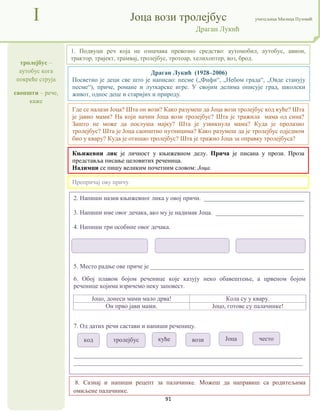 91
тролејбус –
аутобус кога
покреће струја
саопшти – рече,
каже
I Јоца вози тролејбус учитељица Милица Пузовић
Драган Лукић
8. Сазнај и напиши рецепт за палачинке. Можеш да направиш са родитељима
омиљене палачинке.
Књижевни лик је личност у књижевном делу. Прича је писана у прози. Проза
представља писање целовитих реченица.
Надимци се пишу великим почетним словом: Јоца.
Где се налази Јоца? Шта он вози? Како разумеш да Јоца вози тролејбус код куће? Шта
је јавио мами? На који начин Јоца вози тролејбус? Шта је тражила мама од сина?
Зашто не може да послуша мајку? Шта је узвикнула мама? Куда је пролазио
тролејбус? Шта је Јоца саопштио путницима? Како разумеш да је тролејбус одједном
био у квару? Куда је отишао тролејбус? Шта је тражио Јоца за оправку тролејбуса?
2. Напиши назив књижевног лика у овој причи. ________________________________
3. Напиши име овог дечака, ако му је надимак Јоца. ____________________________
4. Напиши три особине овог дечака.
5. Место радње ове приче је _________________________________________________
6. Обој плавом бојом реченице које казују неко обавештење, а црвеном бојом
реченице којима изричемо неку заповест.
Јоцо, донеси мами мало дрва! Кола су у квару.
Он прво јави мами. Јоцо, готове су палачинке!
7. Од датих речи састави и напиши реченицу.
_________________________________________________________________________
_________________________________________________________________________
1. Подвуци реч која не означава превозно средство: аутомобил, аутобус, авион,
трактор, трајект, трамвај, тролејбус, тротоар, хелихоптер, воз, брод.
Препричај ову причу.
Драган Лукић (1928–2006)
Посветио је деци све што је написао: песме („Фифи“, „Небом града“, „Овде станују
песме“), приче, романе и луткарске игре. У својим делима описује град, школски
живот, однос деце и старијих и природу.
код тролејбус куће вози Јоца често
 