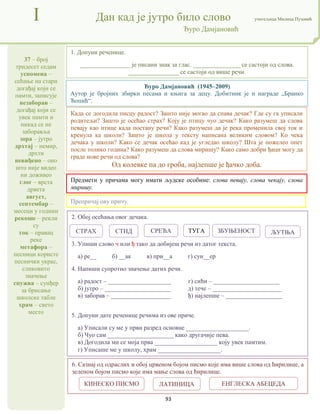 93
37 – број
тридесет седам
успомена –
сећање на стари
догађај који се
памти, записује
незаборав –
догађај који се
увек памти и
никад се не
заборавља
зора – јутро
дрхтај – немир,
дрхти
невиђено – оно
што није видео
ни доживео
глог – врста
дрвета
август,
септембар –
месеци у години
рекоше – рекли
су
ток – правац
реке
метафора –
песници користе
песнички украс,
сликовито
значење
спужва – сунђер
за брисање
школске табле
храм – свето
место
I Дан кад је јутро било слово учитељица Милица Пузовић
Ђуро Дамјановић
6. Сазнај од одраслих и обој црвеном бојом писмо које има више слова од ћирилице, а
зеленом бојом писмо које има мање слова од ћирилице.
Предмети у причама могу имати људске особине: слова певају, слова чекају, слова
миришу.
Када се догодила писцу радост? Зашто није могао да спава дечак? Где су га уписали
родитељи? Зашто је осећао страх? Коју је птицу чуо дечак? Како разумеш да слова
певају као птице када постану речи? Како разумеш да је река променила свој ток и
кренула ка школи? Зашто је школа у тексту написана великим словом? Ко чека
дечака у школи? Како се дечак осећао кад је угледао школу? Шта је пожелео опет
после толико година? Како разумеш да слова миришу? Како само добри ђаци могу да
граде нове речи од слова?
Од колевке па до гроба, најлепше је ђачко доба.
2. Обој осећања овог дечака.
3. Упиши слово ч или ђ тако да добијеш речи из датог текста.
а) ре__ б) __ак в) при__а г) сун__ер
4. Напиши супротно значење датих речи.
а) радост – ____________________ г) сићи – _____________________
б) јутро – _____________________ д) тече – ______________________
в) заборав – ___________________ ђ) најлепше – __________________
5. Допуни дате реченице речима из ове приче.
а) Уписали су ме у први разред основне ____________________.
б) Чуо сам _____________________ како другачије пева.
в) Догодила ми се моја прва ____________________ коју увек памтим.
г) Уписаше ме у школу, храм ____________________.
1. Допуни реченице.
________________ је писани знак за глас. _______________ се састоји од слова.
________________ се састоји од више речи.
Препричај ову причу.
Ђуро Дамјановић (1945–2009)
Аутор је бројних збирки песама и књига за децу. Добитник је и награде „Бранко
Ћопић“.
СТРАХ СРЕЋА
СТИД ТУГА ЗБУЊЕНОСТ ЉУТЊА
КИНЕСКО ПИСМО ЛАТИНИЦА ЕНГЛЕСКА АБЕЦЕДА
 