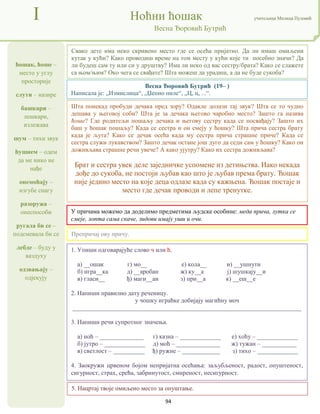 94
ћошак, ћоше –
место у углу
просторије
слути – назире
башкари –
лешкари,
излежава
шум – тихи звук
ћушнем – одем
да ме нико не
нађе
онемоћају –
изгубе снагу
разоружа –
онеспособи
ругала би се –
подсмевала би се
лебде – буду у
ваздуху
одзвањају –
одјекују
I Ноћни ћошак учитељица Милица Пузовић
Весна Ђоровић Бутрић
5. Нацртај твоје омиљено место за опуштање.
Весна Ђоровић Бутрић (19– )
Написала је: „Измислица“, „Џепно пиле“, „Ц, ц, ...“.
У причама можемо да доделимо предметима људске особине: меда прича, лутка се
смеје, лопта сама скаче, зидови имају уши и очи.
1. Упиши одговарајуће слово ч или ћ.
а) __ошак г) мо__ е) кола__ и) __ушнути
б) игра__ка д) __аробан ж) ку__а ј) шушкају__и
в) гласи__ ђ) маги__ан з) при__а к) __еш__е
2. Напиши правилно дату реченицу.
у чошку играћке добијају магићну моч
_________________________________________________________________________
3. Напиши речи супротног значења.
а) ноћ – ______________ г) казна – _____________ е) хоћу – _____________
б) јутро – _____________ д) моћ – ______________ ж) тужан – ___________
в) светлост – __________ ђ) ружне – ____________ з) тихо – _____________
4. Заокружи црвеном бојом непријатна осећања: заљубљеност, радост, опуштеност,
сигурност, страх, срећа, забринутост, смиреност, несигурност.
Свако дете има неко скривено место где се осећа пријатно. Да ли имаш омиљени
кутак у кући? Како проводиш време на том месту у кући које ти посебно значи? Да
ли будеш сам ту или си у друштву? Има ли неко од вас сестру/брата? Како се слажете
са њом/њим? Око чега се свађате? Шта можеш да урадиш, а да не буде сукоба?
Препричај ову причу.
Шта понекад пробуди дечака пред зору? Одакле долази тај звук? Шта се то чудно
дешава у његовој соби? Шта је за дечака његово чаробно место? Зашто га назива
ћоше? Где родитељи пошаљу дечака и његову сестру када се посвађају? Зашто их
баш у ћошак пошаљу? Када се сестра и он смеју у ћошку? Шта прича сестра брату
када је љута? Како се дечак осећа када му сестра прича страшне приче? Када се
сестра служи лукавством? Зашто дечак остане још дуго да седи сам у ћошку? Како он
доживљава страшне речи увече? А како ујутру? Како их сестра доживљава?
Брат и сестра увек деле заједничке успомене из детињства. Иако некада
дође до сукоба, не постоји љубав као што је љубав према брату. Ћошак
није једино место на које деца одлазе када су кажњена. Ћошак постаје и
место где дечак проводи и лепе тренутке.
 