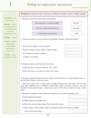 95
не одмиче – не
удаљава се
локвањ – биљка
са срцоликим
листовима која
плута на
површини воде
кошара – корпа
стреха – ивица
крова која
онемогућава
кишници да
кваси зид
стубац – врста
масивног стуба
I Избор из народних загонетки
учитељица Милица Пузовић
Загонетка је игра речи која се састоји од необичног питања у којем се крије одговор.
1. Повежи загонетке са њиховим одгонеткама.
2. Упиши одгонетке за дате загонетке: висибаба, печурка, лубеница, вишња.
а) Пуна школа ђака, ниоткуда врата.
б) Бела се роди, зелена одрасте, црвена умре.
в) У горици на једној ножици.
г) Звоно, а не звони.
3. Подвуци тачну одгонетку дате загонетке.
а) Цео дан иде, а нигде не одмиче. (сат, пуж)
б) Цео дан хода, а из куће не излази. (сат, пуж)
4. Подвуци црвеном бојом загонетке чија је одгонетка књига, плавом бојом сенка, а
жутом бојом чија је одгонетка сунце.
Оца нема, мајке нема, а свако јутро се рађа? Корица има, нож није, листове има,
дрво није. Највише зна, а најмање говори. Шта може да падне у воду, а да се не
покваси? Једна грудва воска – целом свету доста. Шта може да трчи по зиду, а живо
није?
5. Напиши одгонетке за дате загонетке. Одгонетке су делови човечијег тела.
а) Два локвања око пања.
б) Црвен јарац по кошари скаче.
в) Беле коке испод стрехе вире. Пуна греда бели пера.
г) Два ступца у небо ударају. Која се два брата никад не састану, а између
њих је само један брег?
Без коже уђе, а с кожом изађе?
Нити је у соби, нити напољу.
У наше баке стаклене очи.
прозор
наочаре
хлеб
 