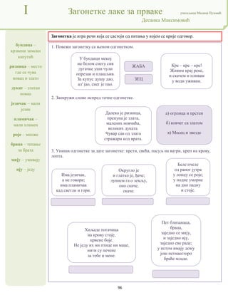96
бундица –
крзнени зимски
капутић
ризница – место
где се чува
новац и злато
дукат – златан
новац
језичак – мали
језик
пламичак –
мали пламен
роје – множе
браца – тепање
за брата
мију – умивају
ију – једу
I Загонетке лаке за прваке учитељица Милица Пузовић
Десанка Максимовић
Загонетка је игра речи која се састоји од питања у којем се крије одговор.
1. Повежи загонетку са њеном одгонетком.
2. Заокружи слово испред тачне одгонетке.
3. Упиши одгонетке за дате загонетке: прсти, свећа, пасуљ на ватри, цреп на крову,
лопта.
У бундици мекој
на белом снегу сив
дугачке уши чули
опрезан и плашљив.
За купус душу дао,
ал' јао, снег је пао.
Кре – кре – кре!
Живим крај реке,
и скачем и пливам
у води уживам.
ЖАБА
ЗЕЦ
Далека је ризница,
препуна је злата,
малених новчића,
великих дуката.
Чувар сав од злата
стражари код врата.
а) огрлица и прстен
б) ковчег са златом
в) Месец и звезде
Има језичак,
а не говори;
има пламичак
кад светли и гори.
Округло је
и глатко је, ђаче;
лупнем га о земљу,
оно скаче,
скаче.
Беле пчеле
од раног јутра
у лонцу се роје;
у подне уморне
на дно падну
и стоје.
Хиљаде погачица
на крову стоје,
црвене боје.
Не једу их ни птице ни маце,
нити су печене
за тебе и мене.
Пет близанаца,
браца,
заједно се мију,
и заједно ију,
заједно све раде;
у истом имају дому
још петнаесторо
браће младе.
 