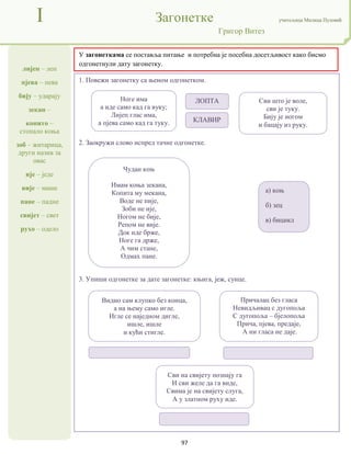 97
лијеп – леп
пјева – пева
бију – ударају
зекан –
копито –
стопало коња
зоб – житарица,
други назив за
овас
ије – једе
вије – маше
пане – падне
свијет – свет
рухо – одело
I Загонетке учитељица Милица Пузовић
Григор Витез
У загонеткама се поставља питање и потребна је посебна досетљивост како бисмо
одгонетнули дату загонетку.
1. Повежи загонетку са њеном одгонетком.
2. Заокружи слово испред тачне одгонетке.
3. Упиши одгонетке за дате загонетке: књига, јеж, сунце.
Ноге има
а иде само кад га вуку;
Лијеп глас има,
а пјева само кад га туку.
Сви што је воле,
сви је туку.
Бију је ногом
и бацају из руку.
ЛОПТА
КЛАВИР
Чудан коњ
Имам коња зекана,
Копита му мекана,
Воде не пије,
Зоби не ије,
Ногом не бије,
Репом не вије.
Док иде брже,
Ноге га држе,
А чим стане,
Одмах пане.
а) коњ
б) зец
в) бицикл
Видио сам клупко без конца,
а на њему само игле.
Игле се наједном дигле,
ишле, ишле
и кући стигле.
Причалац без гласа
Невидљивац с дугопоља
С дугопоља – бјелопоља
Прича, пјева, предаје,
А ни гласа не даје.
Сви на свијету познају га
И сви желе да га виде,
Свима је на свијету слуга,
А у златном руху иде.
 