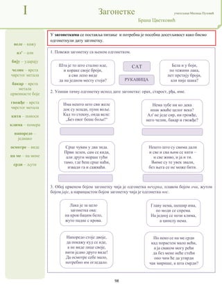98
веле – кажу
ал' – али
бију – ударају
челик – врста
чврстог метала
бакар – врста
метала
црвенкасте боје
гвожђе – врста
чврстог метала
кити – поноси
клима – помера
напоредо –
једнако
осмотре – виде
на ме – на мене
срди – љути
I Загонетке учитељица Милица Пузовић
Брана Цветковић
У загонеткама се поставља питање и потребна је посебна досетљивост како бисмо
одгонетнули дату загонетку.
1. Повежи загонетку са њеном одгонетком.
2. Упиши тачну одгонетку испод дате загонетке: орах, старост, рђа, име.
3. Обој црвеном бојом загонетку чија је одгонетка печурка, плавом бојом очи, жутом
бојом јаје, а наранџастом бојом загонетку чија је одгонетка нос.
Шта је то што стално иде,
и кораке своје броји,
а сви лепо виде
да на једном месту стоји?
Бела и у боји,
по тежини лака,
пет прстију броји,
али није шака?
РУКАВИЦА
САТ
Главу нема, шешир има,
по моди се спрема.
На једној се нози клима,
а ципелу нема.
Срце чувам у два зида.
Први зелен, сам се кида,
али други мораш тући
тамо, где ћеш срце наћи,
извади га и сажваћи.
Напоредо стоје двоје,
да покажу куд се иде,
а не виде лице своје,
нити једно друго виде!
Да осмотре себе мало,
потребно им огледало.
По неко се на ме срди
кад порастем мало већи,
а ја сваком могу рећи
да без мене неће стећи
оно чим ће да утврди
чак мирише, а шта смрди?
Лака је за цело
загонетка ова:
на кров бацим бело,
жуто падне с крова.
Има нешто што сви желе
док су млади, пуни воље.
Кад то стекну, онда веле:
„Без овог беше боље!“
Нема зубе ни ко дека
ипак жваће целог века?
Ал' не једе сир, ни грожђе,
него челик, бакар и гвожђе?
Нешто што су свима дали
и све и сва њим се кити –
и све живо, и ја и ти.
Њиме су те увек звали,
без њега се не може бити.
 
