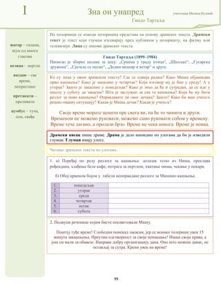 99
жагор – галама,
шум од много
гласова
везица – пертла
ваздан – све
време,
непрестано
претакати –
преливати
џумбус – туча,
лом, свађа
I Зна он унапред учитељица Милица Пузовић
Гвидо Тартаља
2. Подвуци реченице којим бисте посаветовали Мишу.
Поштуј туђе време! Слободни понекад закасни, јер се ионако толерише увек 15
минута закашњења. Преузми одговорност за своје понашање! Имаш своја права, а
још си мали за обавезе. Направи добру организацију дана. Оно што можеш данас, не
остављај за сутра. Крени увек на време!
Гвидо Тартаља (1899–1984)
Написао је збирке песама за децу: „Срмена у граду птица“, „Шкољке“, „Гусарска
дружина“, „Сјатиле се песме“, „Дедин шешир и ветар“ и друге.
Драмски писац пише драме. Драма је дело написано по улогама да би је изводили
глумци. Глумци имају улоге.
1. а) Поређај по реду разлоге за кашњења: долазак тетке из Ниша, прослава
рођендана, хлађење беле кафе, потрага за пертлом, хватање миша, чекање у пекари.
б) Обој црвеном бојом у табели неоправдане разлоге за Мишино кашњење.
1. понедељак
2. уторак
3. среда
4. четвртак
5. петак
6. субота
На позорници се изводи позоришна представа на основу драмског текста. Драмски
текст је текст који глумци изговарају пред публиком у позоришту, на филму или
телевизији. Лица су ликови драмског текста.
Читање драмског текста по улогама.
Ко су лица у овом драмском тексту? Где се одвија радња? Како Миша објашњава
прво кашњење? Како је закаснио у четвртак? Који изговор му је био у среду? А у
уторак? Зашто је закаснио у понедељак? Како је знао да ће и сутрадан, да се иде у
школу у суботу да закасни? Шта је заслужио за сва та кашњења? Који ће му бити
разлог за ново кашњење? Оправдавате ли овог дечака? Зашто? Како би ваш учитељ
решио овакву ситуацију? Какав је Миша дечак? Какав је учитељ?
Своје време морате ценити пре свега ви, па ће то чинити и други.
Временом не можемо руковати, можемо само руковати собом у времену.
Време тече лагано, а пролази брзо. Време не чека никога. Време је новац.
 