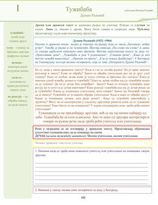 100
тужибаба –
особа која
тужака друге
гуму – гумицу за
брисање трагова
графитне оловке
исмева –
имитира неког
на ружни начин
кези се –
подсмева се,
прави различите
изразе лица
не реагује – не
обраћа пажњу,
не ради ништа
I Тужибаба учитељица Милица Пузовић
Душан Радовић
2. Напиши у свеску називе свих позоришта за децу у Београду.
Душан Радовић (1922–1984)
Песник и драмски писац водио је емисију на радију која се звала „Београде, добро
јутро“. Такође је радио и на телевизији. Његова емисија „На слово на слово“ и данас
се сматра најбољом емисијом свих времена. Његове најпознатије књиге за децу су:
,,Поштована децо“, ,,Тужибаба и још 9 једначинки“, ,,Смешне речи“, ,,Како је кит
постао домаћа животиња“, ,,Причам ти причу“, ,,Где је земља Дембелија“. У Београду
на Ташмајдану постоји велико позориште, које се зове „Позориште Душко Радовић“.
Речи у заградама се не изговарају у драмском тексту. Представљају објашњења
(упутства) глумцима како да се понашају на сцени.
ДЕЧАК (исмева тужибабу шапатом): Молим учитељице, молим учитељице.
1. Напиши када се треба ипак пожалити учитељу или учитељици на понашање твојих
другова.
_________________________________________________________________________
_________________________________________________________________________
_________________________________________________________________________
_________________________________________________________________________
_________________________________________________________________________
_________________________________________________________________________
Драма или драмски текст је написана радња по улогама. Изводе га глумци на
сцени. Лица су ликови у драми. Могу бити главна и споредна лица. Публику
представљају људи који посматрају представу.
Читање драмског текста по улогама.
Ко су лица у овом драмском тексту? Када и где се догађа радња? Ко је први започео
разговор и зашто? Коме се обраћа? Зашто се обраћа учитељици ако му је друг узео
гумицу? Како се осећао дечак коме је узета гумица за брисање без питања? Како је
започео сукоб између дечака и тужибабе? Како се дечак осећао кад је тужибаба почео
да се тужака? Да ли је дечак био повређен? Зашто? Како се понаша тужибаба, како
регује на то што га је дечак имитирао? Како реагује тужибаба кад му је дечак рекао да
је тужибаба? Какво је понашање учитељице, шта говори? Зашто му Поповић говори
да је ништа? Тужибаба се углавном обраћа учитељици. Када и како се обраћа другу?
Какво је понашање дечака, шта ради дечак? Како су тужибабе прихваћене у
друштву? Могу ли се неспоразуми у одељењу другачије решити осим да се тужакамо
учитељици? Како бисте се ви понашали? У којим ситуацијама ипак треба рећи нешто
учитељици?
Тужакањем се не придобијају другови, већ се на тај начин одбијају од
себе. Тужибаба ће остати усамљена. Ако те неко од другара малтретира и
говори ти ружне речи онда треба рећи учитељу или учитељици.
 