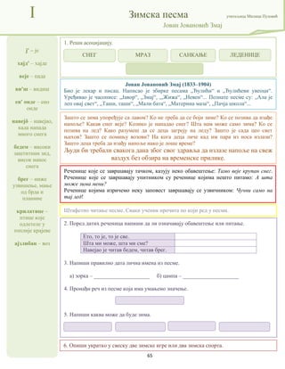 65
ј' – је
хајд' – хајде
веје – пада
ви'ш – видиш
ен' онде – ено
онде
навејô – навејао,
када напада
много снега
бедем – високи
заштитини зид,
висок нанос
снега
брег – ниже
узвишење, мање
од брда и
планине
крилатице –
птице које
одлетеле у
топлије крајеве
ајзлибан – воз
I Зимска песма учитељица Милица Пузовић
Јован Јовановић Змај
6. Опиши укратко у свеску две зимске игре или два зимска спорта.
Јован Јовановић Змај (1833–1904)
Био је лекар и писац. Написао је збирке песама „Ђулићи“ и „Ђулићеви увеоци“.
Уређивао је часописе: „Јавор“, „Змај“, ,„Жижа“, „Невен“... Познате песме су: „Ала је
леп овај свет“, „Таши, таши“, „Мали бата“, „Материна маза“, „Пачја школа“...
Реченице које се завршавају тачком, казују неко обавештење: Тамо веје крупан снег.
Реченице које се завршавају упитником су реченице којима нешто питамо: А шта
може зима мени?
Реченице којима изричемо неку заповест завршавају се узвичником: Чучни само на
тај лед!
2. Поред датих реченица напиши да ли означавају обавештење или питање.
Ето, то је, то је све.
Шта ми може, шта ми сме?
Навејао је читав бедем, читав брег.
3. Напиши правилно дата лична имена из песме.
а) зорка – ____________________ б) цампа – ____________________
4. Пронађи реч из песме која има умањено значење.
5. Напиши каква може да буде зима.
1. Реши асоцијацију.
Штафетно читање песме. Сваки ученик прочита по који ред у песми.
Зашто се зима упоређује са лавом? Ко не треба да се боји зиме? Ко се позива да изађе
напоље? Какав снег веје? Колико је нападао снег? Шта нам може само зима? Ко се
позива на лед? Како разумеш да се деца загреју на леду? Зашто је сада цео свет
њихов? Зашто се помињу возови? На кога деца личе кад им пара из носа излази?
Зашто деца треба да изађу напоље иако је лоше време?
Људи би требали свакога дана због свог здравља да излазе напоље на свеж
ваздух без обзира на временске прилике.
СНЕГ МРАЗ САНКАЊЕ ЛЕДЕНИЦЕ
 