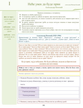 101
фил за торту –
слатки крем од
кога се прави
торта
победник – неко
ко први нешто
уради
грабљив – неко
ко жели све за
себе
I Неће увек да буде први учитељица Милица Пузовић
Александар Поповић
3. Напиши у свеску како су Милица и Влада могли да избегну сукоб.
Александар Поповић (1929–1996)
Драматизовао је познате бајке: „Пепељугу“, „Снежану и седам патуљака“ и
„Црвенкапу“. Најпознатија дела су: „Док су спавали“, „Тужни град“, „Како се воли
Весна“ и друге.
Тема је оно о чему се говори у песми, причи или неком тексту. Шта би била тема
овог драмског текста?
1. Подвуци Владине особине: брз, спор, мудар, плашљив, себичан, лукав.
2. Напиши по једну обавештајну, узвичну и упитну реченицу из овог драмског
текста.
Обавештајна реченица
Узвична реченица
Упитна реченица
Правила понашања у позоришту
 Морамо се обући прикладно;
 У позориште треба да дођемо на време, пре почетка представе;
 Ако смо већ закаснили, не смемо галамити, већ сачекати да се заврши први чин и
ући за време паузе;
 За време трајања представе треба да влада потпуна тишина и свако шапутање
треба избегавати;
 Искључити мобилне телефоне;
 Током представе не треба грицкати или јести;
 Глумцима одајемо признање да су били добри, тако што им аплаудирамо на крају
текста или сцене.
Читање драмског текста по улогама.
Како се зову брат и сестра? Шта је мама тражила од деце када их је први пут позвала?
Ко се први јавио? Зашто се брат јавио први? Зашто је желео да буде први? Како се она
тада осећала? Како се брат понашао? Шта је мама после тога питала децу? Зашто је
брат журио да се први јави? Како је сестра сада реаговала на то што њен брат жели да
поједе и половину поморанџе? Шта је на крају мама тражила да ураде Влада и
Милица? Ко се сада први јавио? Зашто сада Влада није желео да буде први? Зашто
Влада ово што је мама тражила од њих жели да препусти својој сестри? Ко би
требало да помогне мами и оде по дрва? Зашто?
Ко је први, тај је победник. Не буди себичан, подели са братом или
сестром све што имаш.
 