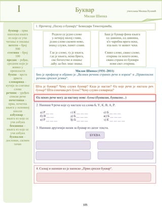 105
буквар – прва
школска књига
из које се учи
читање и писање
петсто – број
500
стотина – број
100
предак – рођак,
сродник који је
живео у
прошлости
буква – врста
дрвета
словарица –
кутија за слагање
слова
речник – уређен
списак речи
почетница –
прва, почетна
књига у основној
школи
азбуквар –
књига из које се
учи азбука
бекавица –
књига из које се
учи азбука
буквалан –
дослован, сасвим
тачан
I Буквар учитељица Милица Пузовић
Милан Шипка
Од неких речи могу да настану нове: буква (буквалан, буквално...)
Милан Шипка (1931–2011)
Био је професор и објавио је „Велики речник страних речи и израза“ и „Правописни
речник српског језика“.
1. Прочитај „Песму о буквару“ Божидара Тимотијевића.
Родило се једно слово
у нечијој малој глави,
једно слово сасвим ново,
знању служи, памет слави.
Где је слово, ту је књига,
где је књига, нема брига,
све богатство и имање
даћу да бих знао знање.
Шта је буквар? Чему служи буквар? Када је настао? Од које речи је настала реч
буквар? Шта означава реч буква? Чему служи словарица?
Баш је буквар фина књига
од давнина, од давнина,
к'о чаробна врата нека,
иза њих те живот чека.
Свако слово, свако слово,
открива ти нешто ново,
свака страна из буквара
нови свет открива.
2. Напиши 9 речи које су настале од слова Б, У, К, В, А, Р.
а) Р __ __ г) К __ __ __ е) Б __ __ __
б) В __ __ д) Б __ __ __ ж) Б __ __ __
в) Р __ __ __ ђ) Б __ __ __ з) К __ __ __ __
3. Напиши другачији назив за буквар из датог текста.
4. Сазнај и напиши ко је написао „Први српски буквар“.
БУКВА
 