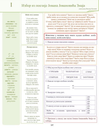 107
на листу
локвања – на
листу водене
биљке
жаркога –
топлога, врелога
ал' – али
мож' – може
л' – ли
с' – се
скамијам' –
скамијама,
дрвеним клупама
метн'о – метнуо,
ставио
упис'о – уписао
каталог –
дневник, свеска
прозив'о –
прозивао
шет'о – шетао
крутом –
хладном,
строгом
ал' – али
одмакли –
померили
труду – напору
залуду – без
резултата
I Избор из поезије Јована Јовановића Змаја
учитељица Милица Пузовић
Где жаба чита новине? Зашто се заклања жаба? Зашто
треба човек да се склања од сунца око поднева? Шта жаба
тражи у новинама? Чиме вас је насмејала жаба?
О чему жабе бригу воде? Зашто је забринута жаба? Када се
роде селе? Где се селе? Да ли је све истина оно што се
прочита у новинама? Зашто? Да ли ваши родитељи купују
новине на трафици или читају преко интернета? Којим
новинама дајете предност? Зашто?
Пачија школа
Јесте л' чули, кумо
– Верујте, без шале –
отвара се школа
за пачиће мале.
Тако је и било,
– Верујте, без шале –
отворила с' школа
за пачиће мале.
Сви пачићи дошли,
на скамијам' стоје;
стари патак метн'о
наочаре своје.
Све их је упис'о
у каталог, мале,
па их је прозив'о,
– Верујте, без шале.
Па се онда шет'о
с озбиљношћу крутом;
и учио их, учио
и књигом и прутом.
Учио их учио
од среде до петка,
ал' се нису одмакли
даље од почетка.
Није било успеха
учитељском труду,
цела мука његова
остаде залуду.
Ништа више не научи
пачурлија та,
него што је и пре знала
га, га, га, га, га!
За кога се отвара школа? Зашто песник наглашава да ово
није шала? Како се називају младунци патака? Када су
дошли пачићи у школу? Где су стајали? Шта стари учитељ
има? Где је уписао своје ђаке? Какав је патак као учитељ?
Како је учио своје ђаке? Зашто је користио прут? Којим
данима је патак учио своје ђаке? Зашто није било успеха
учитељском труду? Зашто је његов рад био узалудан? Шта
пачићи само знају?
Жаба чита новине
Седи жаба сама
на листу локвања,
од жаркога сунца
штитом се заклања.
Да новине чита,
то вам слика каже,
ал' не мож' да нађе
што јој очи траже.
Знате већ о чему
жабе бригу воде:
хоће ли се скоро
одселити роде.
Животиње у песмама могу имати људске особине: жаба
чита новине, жаба води бригу.
1. Наведи назив омиљених новина. _____________________
2. Обој жутом бојом особине овог учитеља.
3. Наведи четири особине пачића.
а) _____________________ в) ____________________
б) _____________________ г) ____________________
4. Заокружи тачну реч.
Скамија је учитељска катедра. ДА
НЕ
Каталог је учитељски дневник. ДА
НЕ
У школу се иде од среде до петка. ДА
НЕ
Жаба се оглашава крекетањем, а паче
гакањем.
ДА
НЕ
СТРПЉИВ ТОЛЕРАНТАН СТРОГ
ЗАХТЕВАН
СЕБИЧАН ТВРДОГЛАВ
5. Препиши у свеску две песме Јована Јовановића Змаја по
избору.
 
