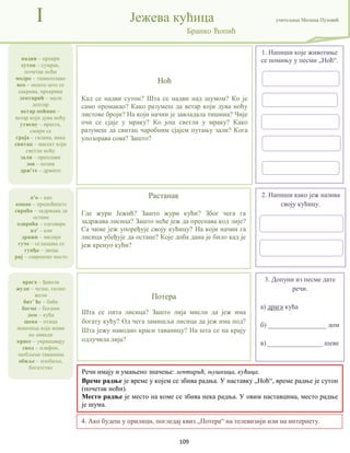 109
надви – прекри
сутон – сумрак,
почетак ноћи
модро – тамноплаво
вео – нешто што се
сакрива, прекрива
лептирић – мали
лептир
ветар ноћник –
ветар који дува ноћу
утисну – преста,
смири се
граја – галама, вика
свитац – инсект који
светли ноћу
зали – преплави
зов – позив
држ'те – држите
I Јежева кућица учитељица Милица Пузовић
Бранко Ћопић
Потера
Шта се пита лисица? Зашто лија мисли да јеж има
богату кућу? Од чега замишља лисица да јеж има под?
Шта јежу наводно краси таваницу? На шта се на крају
одлучила лија?
Растанак
Где жури Јежић? Зашто жури кући? Због чега га
задржава лисица? Зашто неће јеж да преспава код лије?
Са чиме јеж упоређује своју кућицу? На који начин га
лисица убеђује да остане? Које доба дана је било кад је
јеж кренуо кући?
4. Ако будеш у прилици, погледај квиз „Потера“ на телевизији или на интернету.
Ноћ
Кад се надви сутон? Шта се надви над шумом? Ко је
само промакао? Како разумеш да ветар који дува ноћу
листове броји? На који начин је завладала тишина? Чије
очи се сјаје у мраку? Ко још светли у мраку? Како
разумеш да свитац чаробним сјајем путању зали? Кога
упозорава сова? Зашто?
1. Напиши које животиње
се помињу у песми „Ноћ“.
к'о – као
конак – преноћиште
свраћа – задржава да
остане
одвраћа – одговара
ал' – али
дражи – милији
гуче – оглашава се
гунђа – звоца
рај – савршено место
врага – ђавола
жуди – чезне, силно
жели
бит' ће – биће
богме – богами
дом – кућа
шева – птица
певачица која живи
на ливади
красе – украшавају
свод – плафон,
заобљена таваница
обиље – изобиље,
богатство
2. Напиши како јеж назива
своју кућицу.
Речи имају и умањено значење: лептирић, њушкица, кућица.
Време радње је време у којем се збива радња. У наставку „Ноћ“, време радње је сутон
(почетак ноћи).
Место радње је место на коме се збива нека радња. У овим наставцима, место радње
је шума.
3. Допуни из песме дате
речи.
а) драга кућа
б) _________________ дом
в) ________________ шеве
 