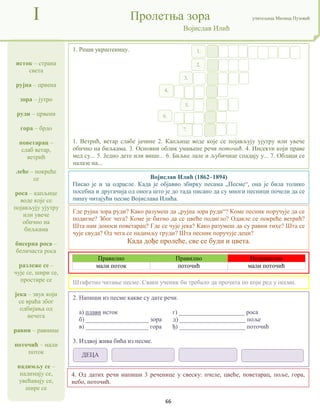 66
исток – страна
света
рујна – црвена
зора – јутро
руди – црвени
гора – брдо
поветарац –
слаб ветар,
ветрић
леће – покреће
се
роса – капљице
воде које се
појављују ујутру
или увече
обично на
биљкама
бисерна роса –
беличаста роса
разлеже се –
чује се, шири се,
простире се
јека – звук који
се враћа због
одбијања од
нечега
равни – равнице
поточић – мали
поток
надимљу се –
надимају се,
увећавају се,
шире се
I Пролетња зора учитељица Милица Пузовић
Војислав Илић
Војислав Илић (1862–1894)
Писао је и за одрасле. Када је објавио збирку песама „Песме“, она је била толико
посебна и другачија од онога што је до тада писано да су многи песници почели да се
пишу читајући песме Војислава Илића.
2. Напиши из песме какве су дате речи.
а) плави исток г) _____________________ роса
б) ____________________ зора д) _____________________ поље
в) ____________________ гора ђ) _____________________ поточић
3. Издвој жива бића из песме.
1. Реши укрштеницу.
1. Ветрић, ветар слабе јачине 2. Капљице воде које се појављују ујутру или увече
обично на биљкама. 3. Основни облик умањене речи поточић. 4. Инсекти који праве
мед су... 5. Једно дете или више... 6. Биљке лале и љубичице спадају у... 7. Облаци се
налазе на...
Штафетно читање песме. Сваки ученик би требало да прочита по који ред у песми.
Где рујна зора руди? Како разумеш да „рујна зора руди“? Коме песник поручује да се
подигне? Због чега? Коме је битно да се цвеће подигло? Одакле се покреће ветрић?
Шта нам доноси поветарац? Где се чује јека? Како разумеш да су равни тихе? Шта се
чује свуда? Од чега се надимљу груди? Шта песник поручује деци?
Када дође пролеће, све се буди и цвета.
1.
2.
3.
4.
5.
6.
7.
Правилно Правилно Неправилно
мали поток поточић мали поточић
ДЕЦА
4. Од датих речи напиши 3 реченице у свеску: пчеле, цвеће, поветарац, поље, гора,
небо, поточић.
 