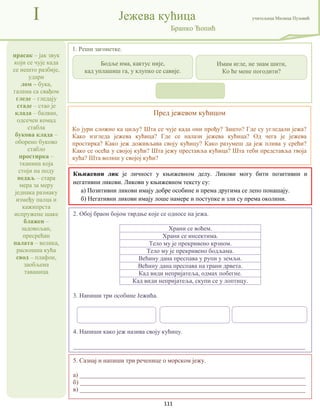 111
прасак – јак звук
који се чује када
се нешто разбије,
удари
лом – бука,
галама са свађом
гледе – гледају
стаде – стао је
клада – балван,
одсечен комад
стабла
букова клада –
оборено буково
стабло
простирка –
тканина која
стоји на поду
педаљ – стара
мера за меру
једнака размаку
између палца и
кажипрста
испружене шаке
блажен –
задовољан,
пресрећан
палата – велика,
раскошна кућа
свод – плафон,
заобљена
таваница
I Јежева кућица учитељица Милица Пузовић
Бранко Ћопић
Пред јежевом кућицом
Ко јури сложно ка циљу? Шта се чује када они прођу? Зашто? Где су угледали јежа?
Како изгледа јежева кућица? Где се налази јежева кућица? Од чега је јежева
простирка? Како јеж доживљава своју кућицу? Како разумеш да јеж плива у срећи?
Како се осећа у својој кући? Шта јежу преставља кућица? Шта теби представља твоја
кућа? Шта волиш у својој кући?
2. Обој браон бојом тврдње које се односе на јежа.
Храни се воћем.
Храни се инсектима.
Тело му је прекривено крзном.
Тело му је прекривено бодљама.
Већину дана преспава у рупи у земљи.
Већину дана преспава на грани дрвета.
Кад види непријатеља, одмах побегне.
Кад види непријатеља, скупи се у лоптицу.
3. Напиши три особине Јежића.
4. Напиши како јеж назива своју кућицу.
__________________________________________________________________________
1. Реши загонетке.
Књижевни лик је личност у књижевном делу. Ликови могу бити позитивни и
негативни ликови. Ликови у књижевном тексту су:
а) Позитивни ликови имају добре особине и према другима се лепо понашају.
б) Негативни ликови имају лоше намере и поступке и зли су према околини.
Бодље има, кактус није,
кад уплашиш га, у клупко се савије.
Имам игле, не знам шити,
Ко ће мене погодити?
5. Сазнај и напиши три реченице о морском јежу.
а) ________________________________________________________________________
б) ________________________________________________________________________
в) ________________________________________________________________________
 