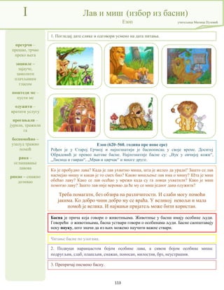 113
претрчи –
прешао, трчао
преко њега
зацвиле –
зајауче,
замолити
плачљивим
гласом
поштеди ме –
пусти ме
одужити –
вратити услугу
прогањали –
јурили, тражили
га
беспомоћно –
узалуд тражио
помоћ
рика –
оглашавање
лавова
рикао – снажно
дозивао
I Лав и миш (избор из басни)
Езоп учитељица Милица Пузовић
3. Препричај писмено басну.
Езоп (620–560. година пре нове ере)
Рођен је у Старој Грчкој и најпознатији је баснописац у своје време. Доситеј
Обрадовић је превео његове басне. Најпознатије басне су: „Вук у овчијој кожи“,
„Лисица и гавран“, „Мрав и цврчак“ и многе друге.
Басна је прича која говори о животињама. Животиње у басни имају особине људи.
Говорећи о животињама, басна уствари говори о особинама људи. Басне саопштавају
неку поуку, што значи да из њих можемо научити важне ствари.
2. Подвуци наранџастом бојом особине лава, а сивом бојом особине миша:
подругљив, слаб, плашљив, снажан, поносан, милостив, брз, неустрашив.
Читање басне по улогама.
Ко је пробудио лава? Када је лав ухватио миша, шта је желео да уради? Зашто се лав
насмејао мишу и какав је то смех био? Какво мишљење лав има о мишу? Шта је миш
обећао лаву? Како се лав осећао у мрежи када су га ловци ухватили? Како је миш
помогао лаву? Зашто лав није веровао да ће му се миш једног дана одужити?
Треба помагати, без обзира на различитости. И слаби могу помоћи
јакима. Ко добро чини добро му се враћа. У великој невољи и мала
помоћ је велика. И најмањи пријатељ може бити користан.
1. Погледај дате слике и одговори усмено на дата питања.
 
