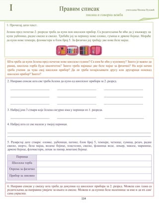 114
I Правим списак учитељица Милица Пузовић
писана и говорна вежба
2. Направи списак шта све треба Јелена да купи од школског прибора за 2. разред.
_________________________ _________________________ _________________________
_________________________ _________________________ _________________________
_________________________ _________________________ _________________________
3. Наброј још 3 ствари које Јелена сигурно има у перници из 1. разреда.
_________________________ _________________________ _________________________
4. Наброј шта се све налази у твојој перници.
____________________________________________________________________________________________
____________________________________________________________________________________________
5. Разврстај дате ствари: оловке, уџбеници, патике, блок број 5, темпере, четкице, гумица, резач, радне
свеске, шортс, бела мајца, водене бојице, пластелин, свеске, флашица воде, лењир, маказе, марамице,
дрвене бојице, фломастери, лепак за папир, воштане бојице.
Перница
Школска торба
Опрема за физичко
Прибор за ликовно
Шта треба да купи Јелена пред почетак нове школске године? Са ким ће ићи у куповину? Зашто је важно да
ранац, школска торба буде квалитетна? Зашто треба најмање две беле мајце за физичко? На који начин
треба ученик да чува свој школски прибор? Да ли треба позајмљивати другу или другарици понекад
школски прибор? Зашто?
1. Прочитај дати текст.
Јелана пред почетак 2. разреда треба да купи нов школски прибор. Са родитељима ће ићи да у књижару да
купи уџбенике, радне свеске и свеске. Требаће јој за перницу нове оловке, гумица и дрвене бојице. Мораће
да купи нове темпере, фломастере и блок број 5. За физичко јој требају две нове беле мајце.
6. Направи списак у свеску шта треба да докупиш од школског прибора за 2. разред. Можеш сам /сама са
родитељима да направиш увијаче за књиге и свеске. Можеш и да купиш беле налепнице за име и да их сам/
сама украсиш.
 