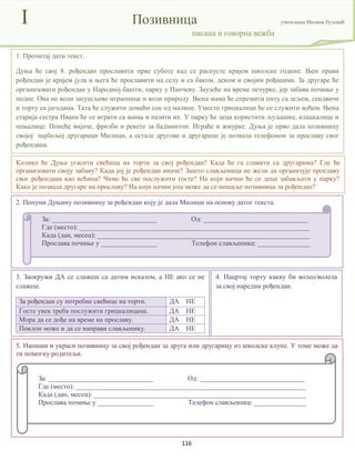 116
I Позивница учитељица Милица Пузовић
писана и говорна вежба
Колико ће Дуња угасити свећица на торти за свој рођендан? Када ће га славити са другарима? Где ће
организовати своју забаву? Када јој је рођендан иначе? Зашто слављеница не жели да организује прославу
свог рођендана као већина? Чиме ће све послужити госте? На који начин ће се деца забављати у парку?
Како је позвала другаре на прославу? На који начин још може да се пошаље позивница за рођендан?
1. Прочитај дати текст.
Дуња ће свој 8. рођендан прославити прве суботе кад се распусте крајем школске године. Њен прави
рођендан је крајем јула и њега ће прославити на селу и са баком, деком и својим рођацима. За другаре ће
организовати рођендан у Народној башти, парку у Панчеву. Заузеће на време печурке, јер забава почиње у
подне. Она не воли загушљиве играонице и воли природу. Њена мама ће спремити питу са зељем, сендвиче
и торту са јагодама. Тата ће служити домаћи сок од малине. Уместо грицкалица ће се служити воћем. Њена
старија сестра Ивана ће се играти са њима и пазити их. У парку ће деца користити љуљашке, клацкалице и
пењалице. Понеће вијаче, фризби и рекете за бадминтон. Играће и жмурке. Дуња је прво дала позивницу
својој најбољој другарици Милици, а остале другове и другарицe је позвала телефоном за прославу свог
рођендана.
5. Напиши и украси позивницу за свој рођендан за друга или другарицу из школске клупе. У томе може да
ти помогну родитељи.
3. Заокружи ДА се слажеш са датим исказом, а НЕ ако се не
слажеш.
За рођендан су потребне свећице на торти. ДА НЕ
Госте увек треба послужити грицкалицама. ДА НЕ
Мора да се дође на време на прославу. ДА НЕ
Поклон може и да се направи слављенику. ДА НЕ
2. Попуни Дуњину позивницу за рођендан коју је дала Милици на основу датог текста.
За: ______________________________ Од: ______________________________
Где (место): __________________________________________________________________
Када (дан, месец): _____________________________________________________________
Прослава почиње у ________________ Телефон слављеника: _______________
4. Нацртај торту какву би волео/волела
за свој наредни рођендан.
За: ______________________________ Од: ______________________________
Где (место): __________________________________________________________________
Када (дан, месец): _____________________________________________________________
Прослава почиње у ________________ Телефон слављеника: _______________
 
