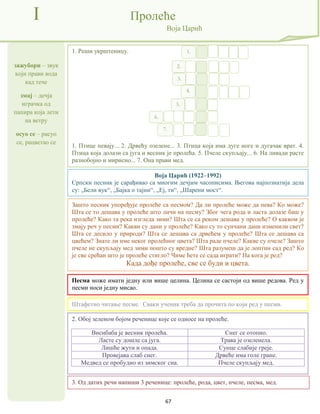 67
зажубори – звук
који прави вода
кад тече
змај – дечја
играчка од
папира која лети
на ветру
осуо се – расуо
се, рацветао се
I Пролеће
Воја Царић
Воја Царић (1922–1992)
Српски песник је сарађивао са многим дечјим часописима. Његова најпознатија дела
су: „Бели вук“, „Бајка о тајни“, „Еј, ти“, „Шарени мост“.
3. Од датих речи напиши 3 реченице: пролеће, рода, цвет, пчеле, песма, мед.
2. Обој зеленом бојом реченице које се односе на пролеће.
Висибаба је весник пролећа. Снег се отопио.
Ласте су дошле са југа. Трава је озеленела.
Лишће жути и опада. Сунце слабије греје.
Провејава слаб снег. Дрвеће има голе гране.
Медвед се пробудио из зимског сна. Пчеле скупљају мед.
1. Реши укрштеницу.
1. Птице певају... 2. Дрвећу озелене... 3. Птица која има дуге ноге и дугачак врат. 4.
Птица која долази са југа и весник је пролећа. 5. Пчеле скупљају... 6. На ливади расте
разнобојно и мирисно... 7. Она прави мед.
Штафетно читање песме. Сваки ученик треба да прочита по који ред у песми.
Зашто песник упоређује пролеће са песмом? Да ли пролеће може да пева? Ко може?
Шта се то дешава у пролеће што личи на песму? Због чега рода и ласта долазе баш у
пролеће? Како та река изгледа зими? Шта се са реком дешава у пролеће? О каквом је
змају реч у песми? Какви су дани у пролеће? Како су то сунчани дани изменили свет?
Шта се десило у природи? Шта се дешава са дрвећем у пролеће? Шта се дешава са
цвећем? Знате ли име неког пролећног цвета? Шта раде пчеле? Какве су пчеле? Зашто
пчеле не скупљају мед зими пошто су вредне? Шта разумеш да је лоптин сад ред? Ко
је све срећан што је пролеће стигло? Чиме ћете се сада играти? На кога је ред?
Када дође пролеће, све се буди и цвета.
1.
2.
3.
4.
5.
6.
7.
Песма може имати једну или више целина. Целина се састоји од више редова. Ред у
песми носи једну мисао.
 