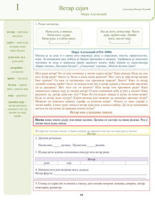 68
ветар – кретање
ваздуха
сејач – онај који
полаже семе
неке биљке
дува као луд –
дува јако
дограбио –
дохватио
зраку – ваздуху
булка – црвен
цвет, дивљи мак
веје – разноси
(цвеће) веје –
ветар разноси
семење и на тај
начин он веје
цвеће
I Ветар сејач учитељица Милица Пузовић
Мира Алечковић
5. Сазнај од одраслих и опиши у свеску дате називе ветрова: кошава, северац, лахор,
поветарац, развигор.
Mира Алечковић (1924–2008)
Писала је за децу и о свему што окружује децу: о породици, школи, пријатељству,
игри. За књижевни рад добила је бројна признања и награде. Уређивала је неколико
часописа за децу и написала преко двадесет књига, међу којима су најпознатије
збирке песама „Звездане баладе“, „Сањалица“ и роман „Збогом велика тајно“.
Штафетно читање песме. Сваки ученик да прочита наглас по који ред у песми.
Песма може имати једну или више целина. Целина се састоји од више редова. Ред у
песми носи једну мисао.
Ветар
дува сеје
1. Реши загонетке.
2. Допуни реченице.
Песма има _____ целина. Песма има _____ редова.
3. Издвој речи којима песникиња описује шта ветар ради.
Ветар
дува сеје
4. Напиши шта још ветрови могу да раде.
Ветар фијуче, _____________________________________________________________
_________________________________________________________________________
Шта ради ветар? Ко се још спомиње у песми поред ветра? Како реагује Неда на оно
што ветар ради? Зашто су Неда и њена мама радосне? Због чега је овај ветар назван
баш сејачем? Са ким га песникиња том приликом пореди? Зашто? Како то ветар
дограби семење цвећа? Јесте ли некада и ви као и ветар дували у балончиће маслачка
да се распрше? Због чега сте то радили? Шта ветар том приликом ради? Како
замишљате ливаду коју је засејао ветар? О ком годишњем добу је реч у песми? Како
разумете да „ветар дува као луд“? Како би изгледале ливаде и шуме да нема ветра?
Куда то ветар даље путује? Којим речима још можемо да опишемо кретање ветра?
Можемо ли повезати дужину строфа са јачином ветра? Пошто су неке строфе у
песми краће, а неке дуже, некад и ветар дува јаче, а некад слабије. Да ли је песникиња
желела на тај начин да прикаже јачину ветра?
Ветар нам улепшава ливаде.
Нема уста, а звижди.
Нема ноге, а јури.
Нема руке, а стабла тресе.
(____________)
Зна да лети, птица није. Често
дува, трубач није. Лишће
носи, чистач није.
(____________)
 