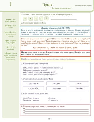 69
првак – ђак
првог разреда
петлић – мали
петао
гласом јасним –
разумљивим
гласом
јарко – црвена
боја, жарко
зора – јутро,
свитање
таблица – мала
црна таблако си
ђаци некад
користили
I Првак учитељица Милица Пузовић
Десанка Максимовић
6. Напиши три разлога зашто се памти први дан школе.
а) _____________________________________________________________________
б) _____________________________________________________________________
в) _____________________________________________________________________
Десанка Максимовић (1898–1993)
Била је српска песникиња, професорка књижевности и чланица Српске академије
наука и уметности. Неке од њених најпопуларнијих песама су: „Предосећање“,
„Стрепња“, „Пролећна песма“, „На бури“, „Тражим помиловање“ и многе друге.
Писци пишу песме и приче. Песник је писац који пише песме. Поезију чине дела
која су написана у редовима (песме).
3. Напиши тачан број у квадратић.
а) Од колико целина је састављена ова песма?
б) Колико редова има целина?
в) Од колико речи се састоји први ред?
г) Од колико речи се састоји трећи ред?
4. Обој плавом бојом особине овог ђака.
5. Нађи основни облик датих речи.
а) пробуди – будити в) викну – ___________________________
б) поскачу – скакати г) закаснити – _______________________
1. Од датих слова напиши другачији назив за ђака првог разреда.
____________________________
2. Напиши други назив за ђака. ____________________________
Штафетно читање песме. Сваки ученик прочита по који ред у песми.
Шта жели овај ученик првог разреда? Шта моли петлића? Када треба да га пробуди?
Зашто првак устаје тако рано? Зашто је важно да устане пре деце и људи? Какав је то
посебан дан за њега? Како сте се ви спремали за први дан школе? Како сте доживали
тај дан?
Од колевке па до гроба, најлепше је ђачко доба.
К В Р П А
РАДОСТАН БРИЖАН ТУЖАН
ОДГОВОРАН ВРЕДАН ЛЕЊ
 