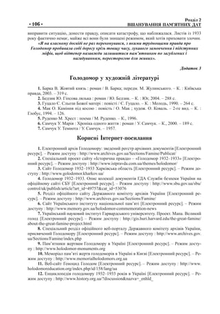 Розділ 2	
	 ВШАНУВАННЯ ПАМ’ЯТНИХ ДАТ•106•
виправити ситуацію, донести правду, описати катастрофу, що наближалася. Листів із 1933
року фактично немає, майже всі вони були знищені режимом, який хотів приховати злочин.
«Я на власному досвіді не раз переконувався, з якими труднощами правда про
Голодомор пробивала собі дорогу крізь товщу часу, лукавого замовчення і підступних
міфів, щоб відтепер назавжди залишитися пам’ятником по загублених і
нагадуванням, пересторогою для живих».
Додаток 3
Голодомор у художній літературі
1. Барка В. Жовтий князь : роман / В. Барка; передм. М. Жулинського. – К. : Київська
правда, 2003. – 319 с.
2. Бедзик Ю. Гіпсова лялька : роман / Ю. Бедзик. – К. : Юг, 2004. – 288 с.
3. Гуцало Є. Сльози Божої матері : повісті / Є. Гуцало. – К. : Молодь, 1990. – 264 с.
4. Мак О. Каміння під косою : повість / О. Мак ; худож. О. Коваль. – 2-ге вид. – К. :
Глобус, 1994. – 126.
5. Руденко М. Хрест : поема / М. Руденко. – К., 1996.
6. Самчук У. Марія : Хроніка одного життя : роман / У. Самчук. – К., 2000. – 189 с.
7. Самчук У. Темнота / У. Самчук. – 1957.
Корисні Інтернет-посилання
1. Електронний архів Голодомору: зведений реєстр архівних документів [Електронний
ресурс]. – Режим доступу : http://www.archives.gov.ua/Sections/Famine/Publicat/
2. Спеціальний проект сайту «Історична правда» – «Голодомор 1932–1933» [Електро-
нний ресурс]. – Режим доступу : http://www.istpravda.com.ua/themes/holodomor/
3. Сайт Голодомор 1932–1933 Харківська область [Електронний ресурс]. – Режим до-
ступу : http://www.golodomor.kharkov.ua/
4. Голодомор 1932–1933. Опис колекції документів ГДА Служби безпеки України на
офіційному сайті СБУ [Електронний ресурс]. – Режим доступу : http://www.sbu.gov.ua/sbu/
control/uk/publish/article?art_id=49757&cat_id=53076
5. Розділ офіційного сайту Державного комітету архівів України [Електронний ре-
сурс]. – Режим доступу : http://www.archives.gov.ua/Sections/Famine/
6. Сайт Українського інституту національної пам’яті [Електронний ресурс]. – Режим
доступу : http://www.memory.gov.ua/holodomor-commemoration-news
7. Український науковий інститут Гарвардського університету. Проект. Мапа. Великий
голод [Електронний ресурс]. – Режим доступу : http://gis.huri.harvard.edu/the-great-famine/
about-the-great-famine-project.html
8. Спеціальний розділ офіційного веб-порталу Державного комітету архівів України,
присвячений Голодомору [Електронний ресурс]. – Режим доступу : http://www.archives.gov.
ua/Sections/Famine/index.php
9. Пам’ятники жертвам Голодомору в Україні [Електронний ресурс]. – Режим досту-
пу : http://www.holodomor-monuments.org
10. Меморіал пам’яті жертв голодоморів в Україні в Києві [Електронний ресурс]. – Ре-
жим доступу : http://www.memorialholodomors.org.ua
11. Веб-сайт Геноцид Голодом [Електронний ресурс]. – Режим доступу : http://www.
holodomoreducation.org/index.php/id/158/lang/ua
12. Енциклопедія голодомору 1932–1933 років в Україні [Електронний ресурс]. – Ре-
жим доступу : http://www.history.org.ua/?discussion&nazva=_enhld_
 