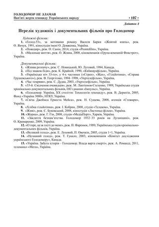 ГОЛОДОМОР НЕ ЗЛАМАВ
Пам’яті жертв геноциду Українського народу •107•
Додаток 4
Перелік художніх і документальних фільмів про Голодомор
Художні фільми:
1.	 «Голод-33», за мотивами роману Василя Барки «Жовтий князь», реж.
О. Янчук, 1991, кіностудія імені О. Довженка, Україна.
2.	 «Поводир», реж. О. Санін, 2014, студія «Prontofilm», Україна.
3.	 «Маленьке життя», реж. О. Жовна, 2008, кінокомпанія «Група компаній Фокстрот»,
Україна.
Документальні фільми:
1.	 «Жнива розпачу», реж. С. Новицький, Ю. Луговий, 1984, Канада.
2.	 «Під знаком біди», реж. К. Крайній, 1990, «Київнаукфільм», Україна.
3.	 «Українська ніч 33-го», у 4-х частинах («Страх», «Жах», «Гільйотина», «Справа
Грушевського»), реж. В. Георгієнко, 1994–1998, «Укртелефільм», Україна,
4.	 «Час темряви», реж. С. Дудка, 2003, «Укртелефільм», Україна.
5.	 «33-й. Свідчення очевидців», реж. М. Лактіонов-Стезенко, 1989, Українська студія
хронікально-документальних фільмів, Об’єднання «Імпульс», Україна.
6.	 «Голодомор. Україна, ХХ століття: Технологія геноциду», реж. В. Дерюгін, 2005,
Фонд «Україна 3000», НТКУ, Україна.
7.	 «Свіча Джеймса Ернеста Мейса», реж. Н. Сущева, 2008, агенція «Стожари»,
Україна.
8.	 «Хлібна гільйотина», реж. І. Кобрин, 2008, студія «Телеком», Україна.
9.	 «Живі», реж. С. Буковський, 2008, кіностудія «Листопад фільм», Україна.
10. «Жорна», реж. Г. Гін, 2008, студія «МедіаПорт», Харків, Україна.
11. «Закляття безпам’ятства. Голодомор 1932–33 років на Луганщині», реж.
О. Крамаренко, 2009, Україна.
12. «О горе, це ж гості до мене», реж. П. Фаренюк, 1989, Українська студія хронікально-
документальних фільмів, Україна.
13. «Великий голод», реж. Е. Лозовий, П. Овечкін, 2005, студія 1+1, Україна.
14. «Незнаний голод», реж. Т. Гукало, 2003, кінокомпанія «Комітет дослідження
українського Голодомору», Канада.
15. «Україна. Забута історія – Голодомор. Влада варта смерті», реж. А. Романді, 2011,
телеканал «Мега», Україна.
 